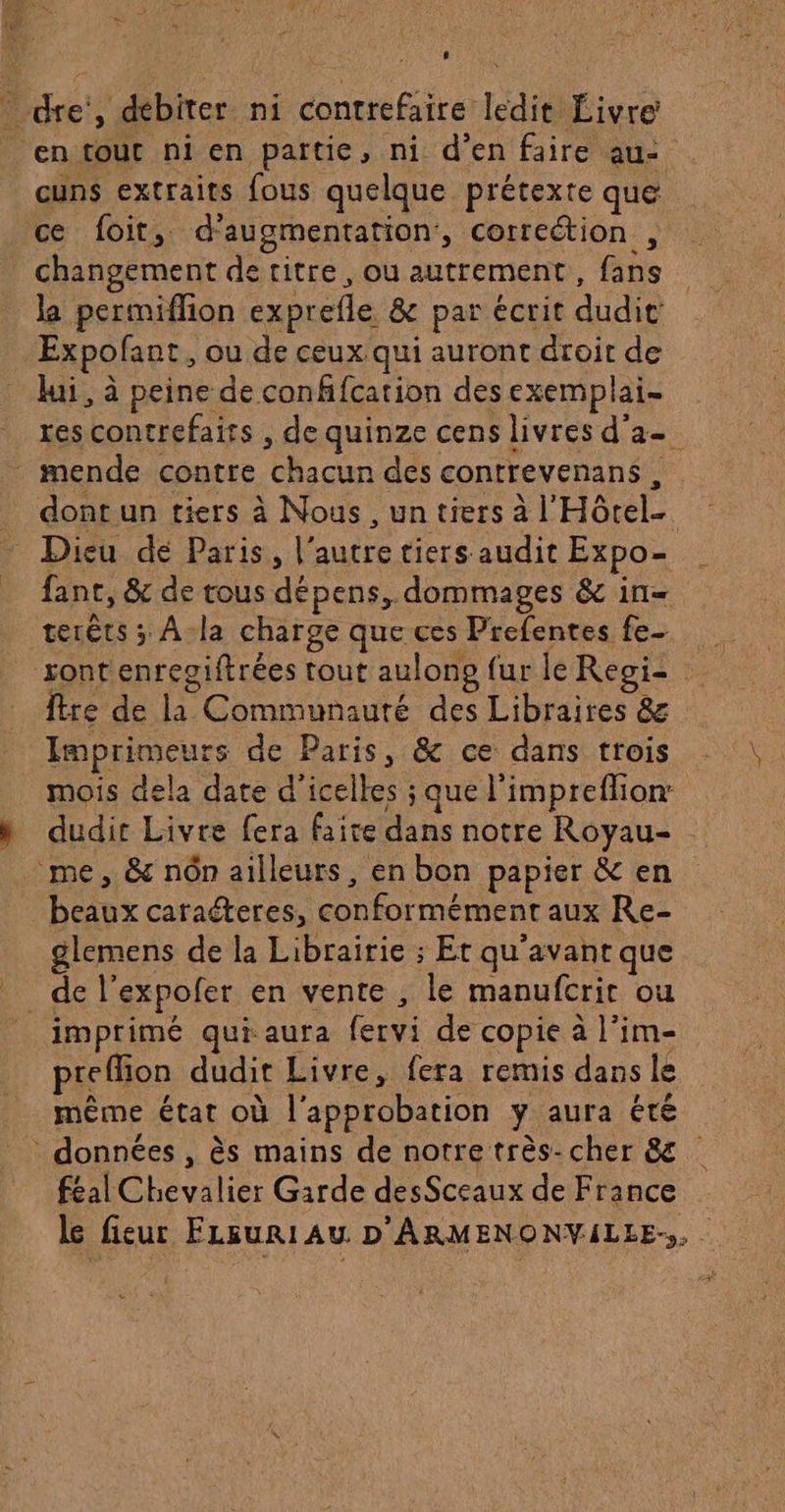 * dre’, débiter ni contrefaire ledit Livre ‘en fout ni en pattie, ni d’en faire au: cuns extraits fous quelque prétexte que ce foit,. d'augmentation’, correction , | changement de titre, ou autrement, fans Expofant, ou de ceux qui auront droit de lui, à peine de confifcation des exemplai- res contrefaits , de quinze cens livres d'a mende contre chacun des contrevenans, dont un tiers à Nous, un tiers à l'Hôrel- Dieu dé Paris, l’autre tiers audit Expo- fant, &amp; de tous dépens, dommages &amp; in- terêts ; À-la charge que ces Prefentes fe ront enresiftrées tout aulono fur le Reoi- : Ître de la Communauté des Libraires &amp; Imprimeurs de Paris, &amp; ce dans trois mois dela date d’icelles ; que l'impreflion: h dudit Livre fera faire dans notre Royau- me, &amp; nôn ailleurs, en bon papier &amp; en beaux caraéteres, conformément aux Re- glemens de la Librairie ; Er qu'avant que de l’expofer en vente , le manufcrit ou imprimé qui aura fervi de copie à l’im- prefion dudit Livre, fera remis dans le même état où l'approbation y aura été données , ès mains de notre très-cher &amp; féal Chevalier Garde desSceaux de France le fieur FLsuri Au D'ARMENONVILEE-,,