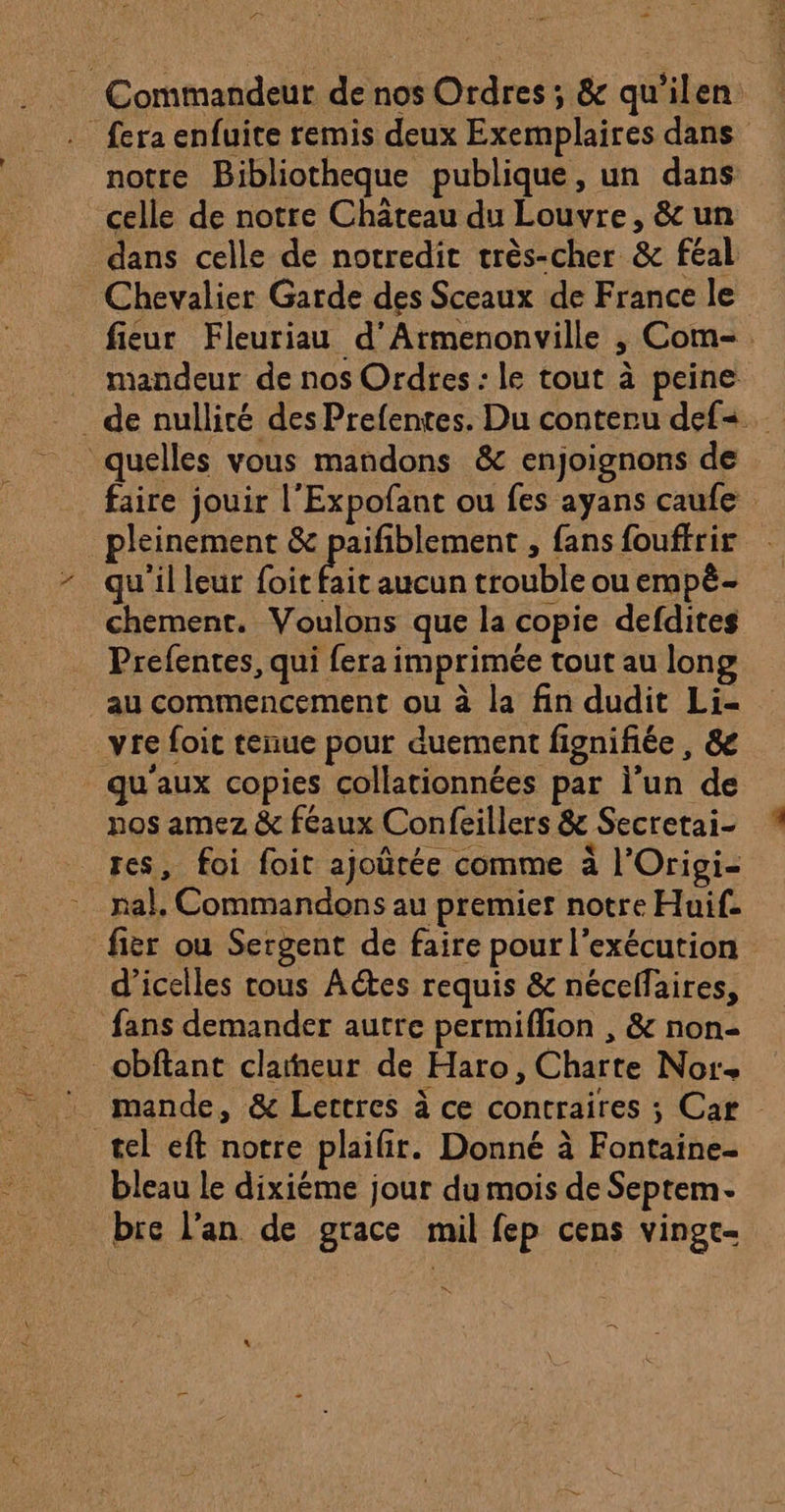 7 dj £ ous - Commandeur de nos Ordres ; &amp; qu'ilen . fera enfuite remis deux Exemplaires dans notre Bibliotheque publique, un dans celle de notre Chateau du Louvre, &amp; un dans celle de notredit très-cher &amp; féal Chevalier Garde des Sceaux de France le fieur Fleuriau d’Armenonville , Com-. . mandeur de nos Ordres : le tout à peine _ de nullité des Prefentes. Du conteru defs quelles vous mandons &amp; enjoignons de faire jouir l’Expofant ou fes ayans caufe pleinement &amp; paifiblement , fans fouffrir qu'il leur (ot fait aucun trouble ou empè- chement. Voulons que la copie defdites Prefentes, qui fera imprimée tout au long au commencement ou à la fin dudit Li- _vre foit tenue pour duement fignifiée, &amp; qu'aux copies collationnées par l’un de nos amez &amp; féaux Confeillers &amp; Secretai- res, foi foit ajoûrée comme à l'Origi- nal, Commandons au premier notre Huif. fier ou Sergent de faire pour l'exécution d’icelles rous Actes requis &amp; nécelfaires, fans demander autre permiflion , &amp; non obftant claiheur de Haro, Charte Nor+ mande, &amp; Lertres à ce contraires ; Car tel eft notre plaifir. Donné à Fontaine- bleau le dixiéme jour du mois de Septem- bre l'an de grace mil fep cens vingt- LS