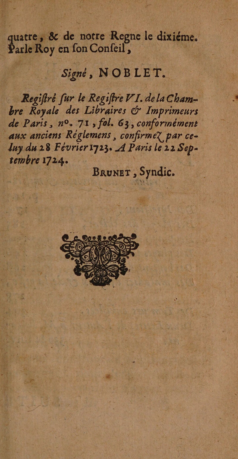 Ç Parle Roy en fon Confeil, | Sign, NOBLET. qu 3 &amp; de notre Regne le dixiéme. Regiftré [ur le Regiffre VI. dela Cham bre Royale des Libraires © Imprimeurs de Paris, n°. 71, fol. 63, conformément aux anciens Réglemens , confirmez par ce- tembre1724. À 2° AH BRUNET , Syndic.