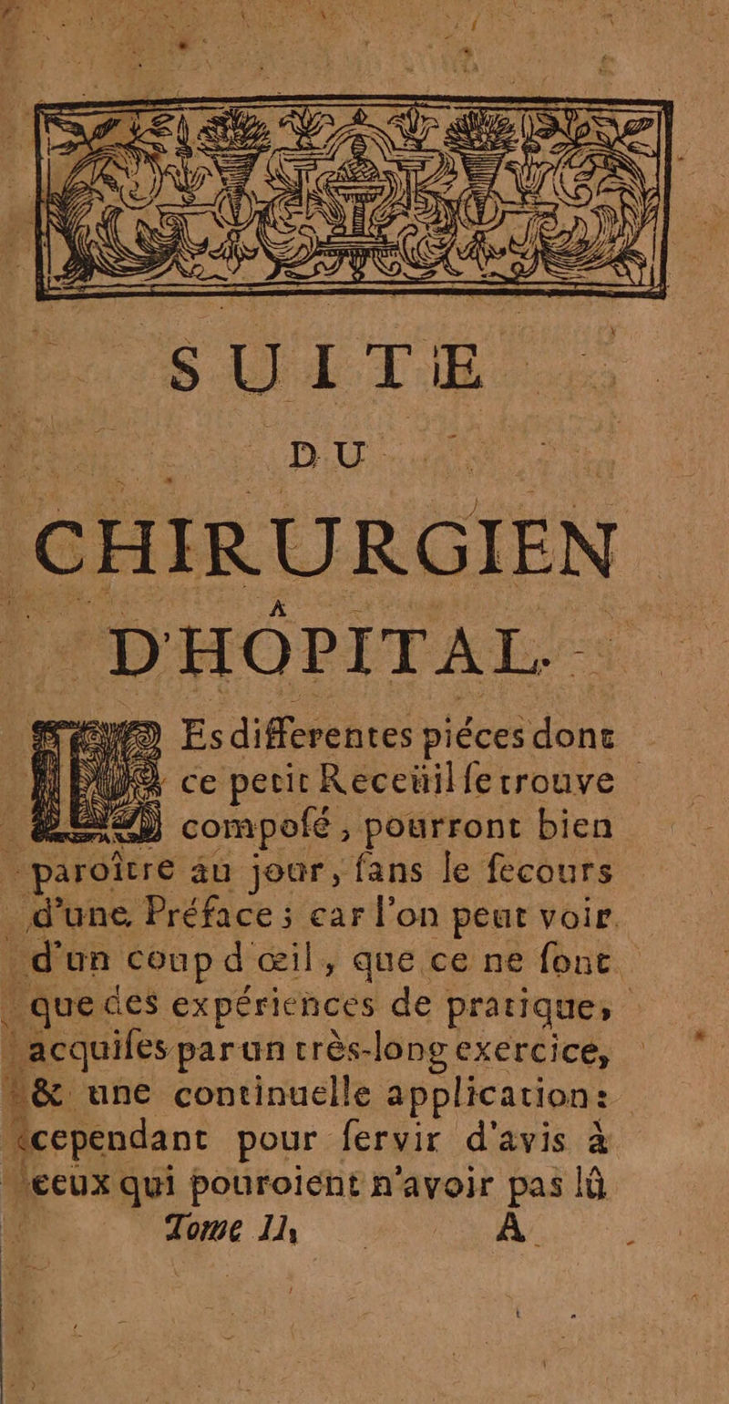 CHIRURGIEN D HOPITAL.. 2) > Esdifferentes dns | MW ce perir Receüil fe: trouve _ émem compolé, pourront bien És paroître au jour, fans le fecours d’une Préface ; ear l’on peut voir. ñ d'un coup d œil, que ce ne fonc _quedes expériences de pratique, acquifés par un très-long exercice, t&amp; une continuelle application : “cependant pour fervir d'avis à | ceux qui pouroient n'avoir pas lû Tome Il À