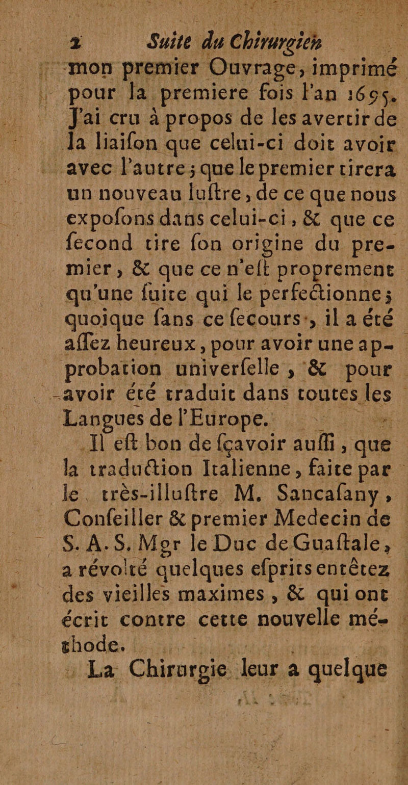 Æ Suite du élire Hi “mon premier Ouvrage, i imprimé. pour la premiere fois l'an 1655. pa cru à propos de les avercir de. Ja liaifon que celui-ci doit avoir avec l’autre; que le premier tirera un nouveau luftre, de ce rue nous expofons dans celui-ci, &amp; que ce fecond tire fon origine du pre- mier, &amp; que cenelt proprement qu'une fuire qui le perfectionne ; quoique fans ce fecours:, il a été affez heureux, pour avoir uneap- probation inivérfelle », &amp; pour. Langues de l'Europe. _ … Il eft bon de fçavoir auffi, que la traduction Italienne, faite par le. très-illuftre M. Sancafany ; Confeiller &amp; premier Medecin de | SA à Mgr le Duc de Guaftale, | a révolré quelques efpritsentètez des vieilles maximes, &amp; quiont | écrit contre cette nouvelle mé- : Hioce LES ! La Chirurgie. Leur a a quelque É tit 4