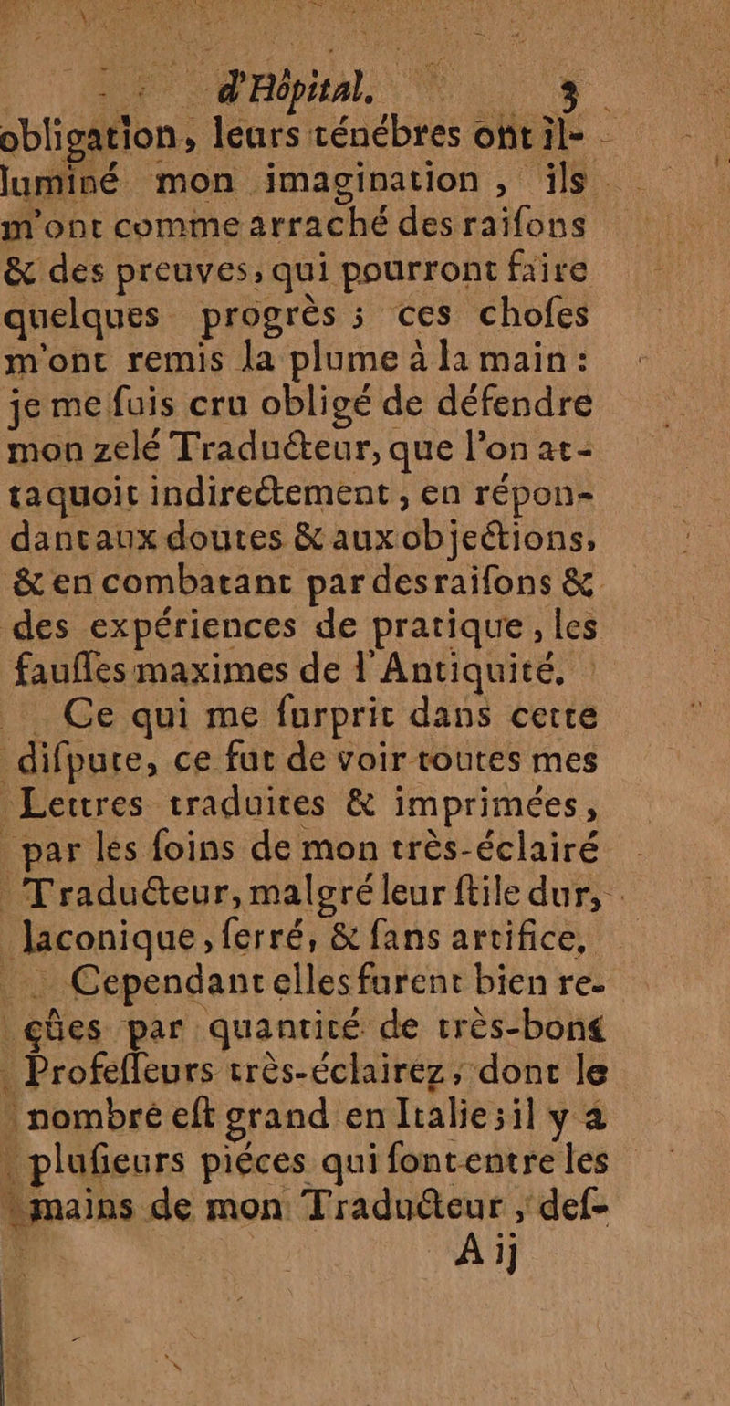 RINS RE, l'age er LRU TIR RATE I, obligation, leurs ténébres ot il- luminé mon imagination, ils m'ont comme arraché des raifons &amp; des preuves, qui pourront faire quelques progrès ; ces chofes m'ont remis la plume à la main : je me fuis cru obligé de défendre mon zelé Traduéteur, que l’on at- taquoit indirectement , en répon- dantaux doutes &amp; auxobjeétions, &amp; en combatant par desraifons &amp; des expériences de pratique, les faufles maximes de l'Antiquité, : _ Ce qui me furprit dans certe difpure, ce fut de voir toutes mes Lettres traduites &amp; imprimées, _ par les foins de mon très-éclairé Traduéteur, malsré leur ftile dur, Jaconique, ferré, &amp; fans artifice, _ Cependancelles furent bien re. çûes par quantité de très-bong . Profefleurs très-éclairez, dont le nombré eft grand enltalie;il y à . plufieurs piéces qui fontentre les mains de mon Traduéteur ; def- è Ai] \