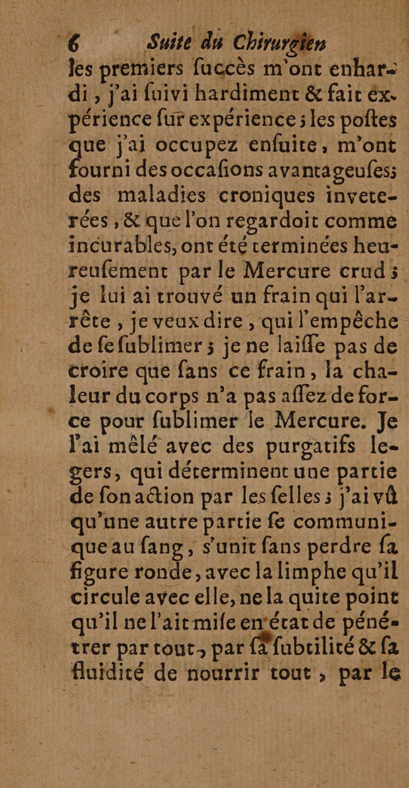A Suite du Chiruréten di, j'ai fuivi hardiment &amp; fair éx. A d'a périence fur expérience ; les poftes ourni des occafons avantageufes; des maladies croniques invete- incurables, ont été cerminées heu- je lui ai trouvé un frain qui l’ar- croire que fans ce frain, la cha- Jeur du corps n’a pas affez de for- _ ce pour fublimer le Mercure. Je l'ai mêlé avec des purgatifs le- gers, qui déterminent une partie _ de fonaétion par lesfelles s j'aivû qu’une autre partie fe communi- _ queau fang, s’unit fans perdre fa figure ronde, avec la limphe qu’il circule avec elle, ne la quite point qu'il ne l'ait mile enfécat de péné- trer par tout, par 2 fubrilité &amp; {a fluidité de nourrir tout , par le