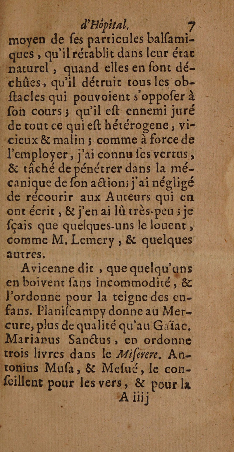 Ph d'Hopital, Re A moyen de fes particules balfami- ques , qu’il rétablit dans leur étac “châes, qu'il détruit tous les ob- _&amp; tâché de pénétrer dans la mé- canique de fon aétion:; j'ai négligé ont écrit , &amp; j'en ai Iû très-peu ; je comme M, Lemery , &amp; quelques autres, Ar Avicenne dit , que quelqu'uns fans. Planifcampy donne au Mer cure, plus de qualité qu’au Griac. Marianus San@us, en ordonne tois livres dans le Æfiferere, An- vonius Mufa, &amp; Mefué, le con- fillent pour les vers, &amp; pour la | A iii]
