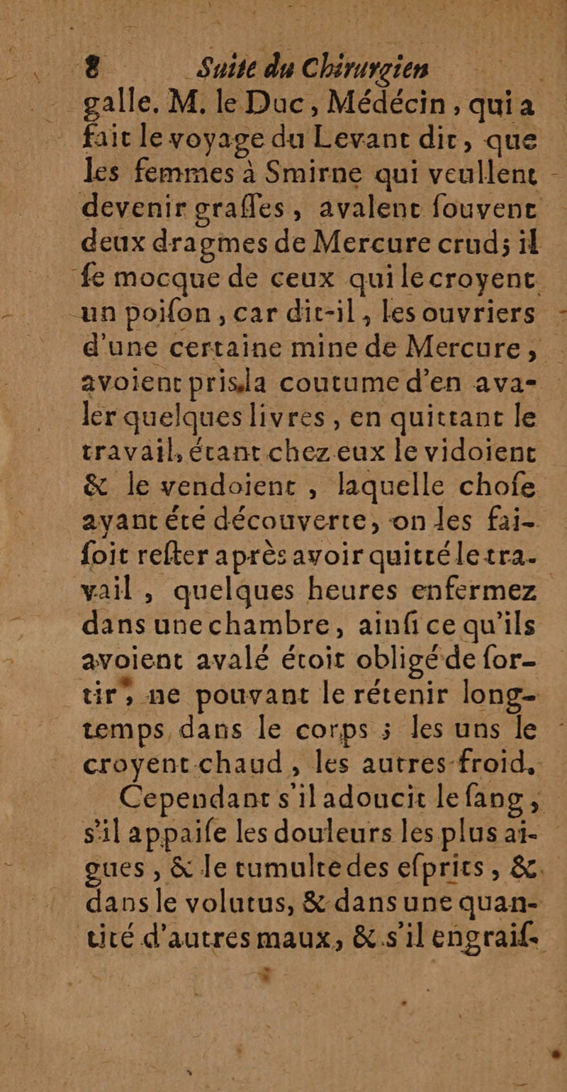 \ 61 fait le voyage du Levant dir, que les femmes à Smirne qui veullent devenir grafles, avalenc fouvenc deux dragmes de Mercure crud; il d'une certaine mine de Mercure, avoient prisla coutume d'en ava- ler quelques livres, en quittant le travail, étant chez eux le vidoïenc &amp; le vendoient , laquelle chofe ayantéte découverte, on les fai- foit refter après avoir quitréletra. vail , quelques heures enfermez dans unechambre, ainfice qu'ils avoient avalé étoit obligé de for- tir, ne pouvant le rétenir long- temps, dans le corps 5 les uns le croyent chaud, les autres-froid.. Cependant s'iladoucit lefang, s'il appaife les douleurs les plus ai oues , &amp; le tumulredes efprics, &amp;. dans le volutus, &amp; dans une quan- cité d’autres maux, &amp;.s'il engraif. bd *