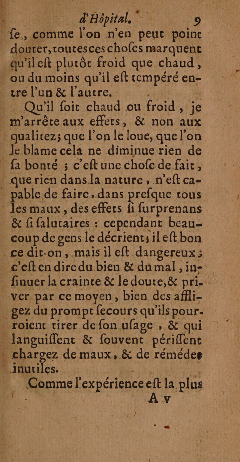 _ fe, comme l'on n’en peut point | douter,toutesceschofes marquent _qu'ileft plutôc froid que chaud, * ou du moins qu’il eft tempéré en- tre l’un &amp; l'autre. A ï . Qu'il foit chaud ou froid, je . m'arrêce aux effets, &amp; non aux qualicez; que l’on le loue, que l’on Je blame cela ne diminue rien de . fa bonté ; c'eftune chofe de fait, _querien dans.la nature, n’eft ca- . pable de faire, dans prefque tous * Jes maux, des effecs fi furprenans &amp; fi falutaires : cependant beau- _ coupdepgens le décrient;ileftbon ce dit-on, .mais il eft dangereux; _ c'eftendiredubien &amp; dumal ,in- ver par ce moyen, bien des affli- _ gez du promptfecours qu'ilspour. - roient tirer de fon ufage , &amp; qui Janguiffenc &amp; fouvent périffent … chargez de maux, &amp; de rémédes Anutiles. mA ss Comme l'expérienceeft la plus ah VAN 27