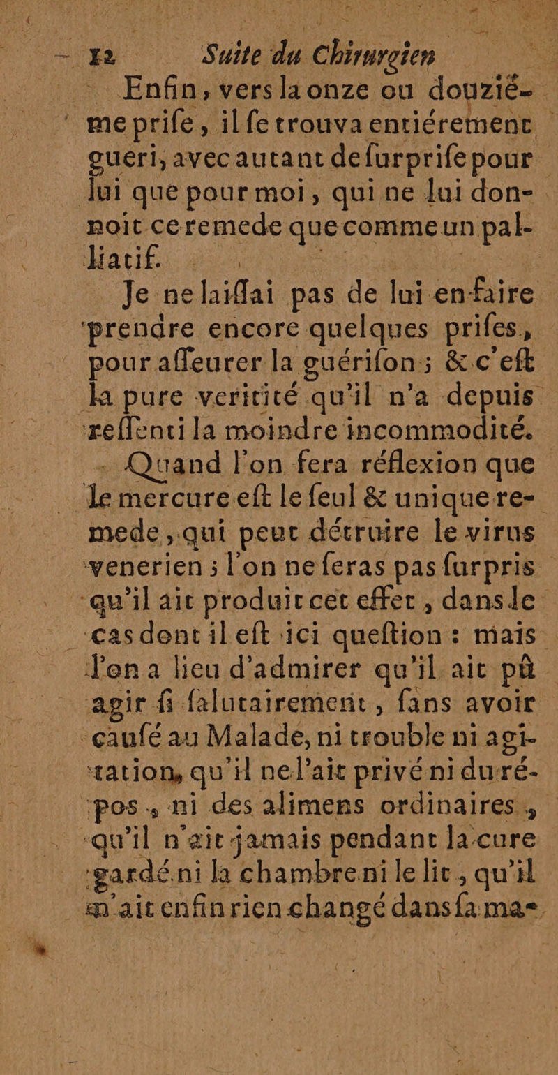 L'hmR À -. Enfin, vers la onze ou douzié- 5 oueri, avecautant defurprifepour lui que pour moi, qui ne lui don- noit ceremede quecommeun pal- Hatiés es Su Re à Je nelaïai pas de lui enfaire prendre encore quelques prifes, pour affeurer la guérifon:; &amp;.c'eft la pure veririté qu'il n’a depuis reffenci la moindre incommodité. - Quand l’on fera réflexion que le mercureeft le feul &amp; uniquere- venerien ; l'on neferas pasfurpris agir fi falutairemernit, fans avoir tation, qu'il nelait privé ni duré- ‘pos. ni des alimens ordinaires, ‘gardé ni la chambrenilelic, qu'il