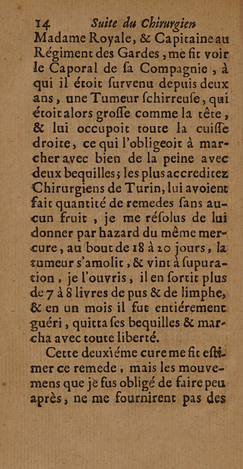 PRE 14 Suite du Chirurgien _ Madame Royale, &amp; Capiraineau Régiment des Gardes ,me fic voir. le Caporal de fa Compagnie , à qui il étoic furvenu depuis deux ans, une Tumeur fchirreufe, qui £toitalors srofle comme la rêre, &amp; lui occupoit toute la cuifle droite, ce qui l’obligeoit à mar- cheravec bien de la peine avec deux bequilles; les plusaccreditez Chirurgiens de Turin, lui avoient _ fair quanrité de remedes fans au un fruit , je me réfolus de lui donner par hazard du même mer- cure , au bout de 18 à20 jours, la tumeur s'amolic , &amp; vincàfupura- - tion, je l'ouvris, ilen forcit plus de 7 à 8 livres de pus &amp; de limphe,: _ &amp; en un mois il fue entiéremenc guéri, quitra fes bequilles &amp; mar- cha avectoute liberté. Cette deuxiéme cureme fic eftt: mer ce remede, mais les mouve- mens que jè fus obligé de faire peu après, ne.me fournirenc pas des