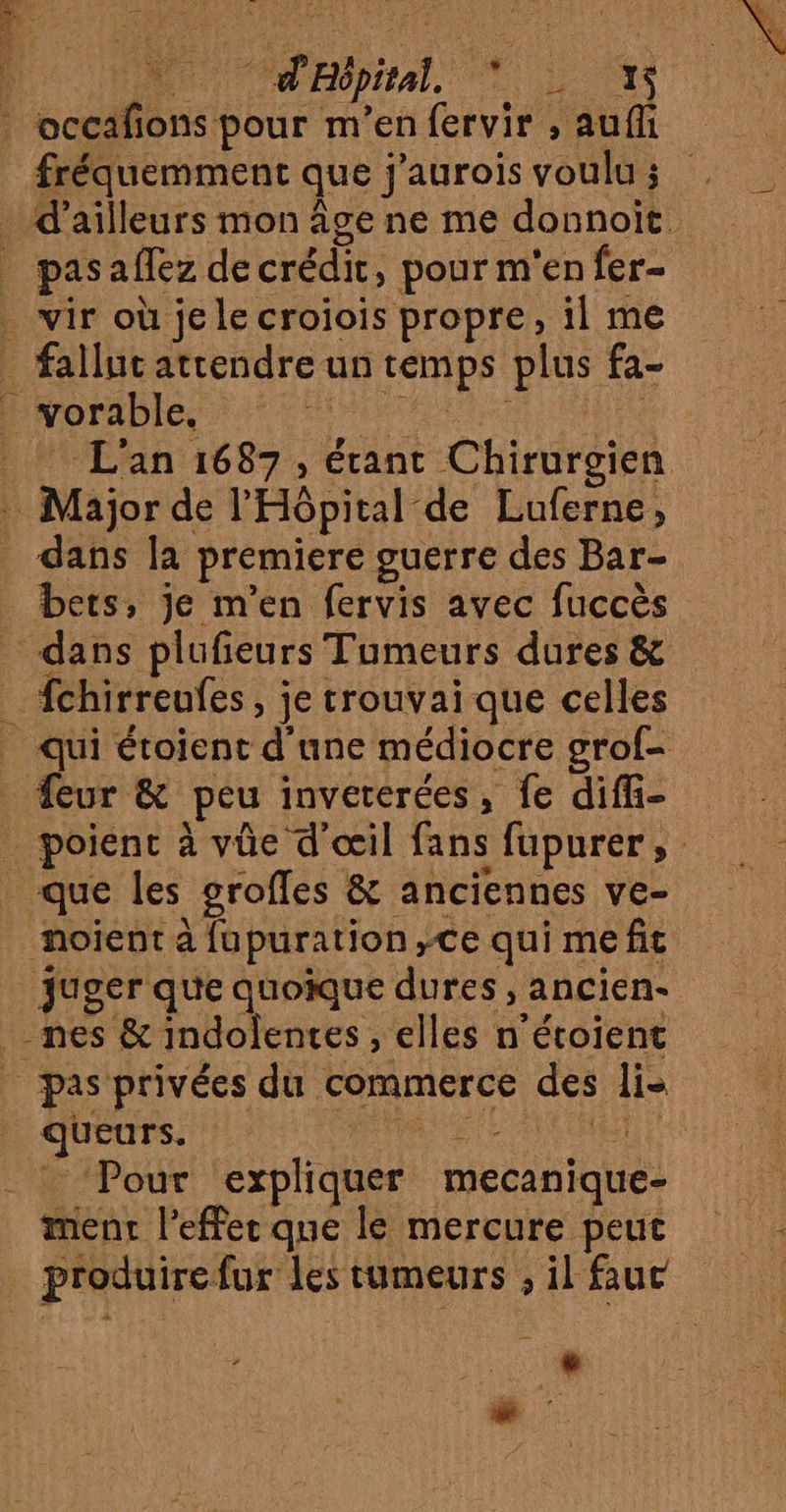 | occafions pour m'en fervir , aufli fréquemment que j'aurois voulu ; _ wir où je le croiois propre, il me _ falluc attendre un temps plus fa- _ vorable, SAN RU _ L'an 1687, étant Chirurgien Major de l'Hôpital de Luferne, dans [a premiere guerre des Bar- _ bets, je m'en fervis avec fuccès dans plufieurs Tumeurs dures &amp; _ fchirreufes, je trouvai que celles eur &amp; peu invererées, fe difi- _ que les groffes &amp; anciennes ve- noient a fupuration,ce qui me fit juger que quoique dures, ancien- nes &amp; indolentes , elles n'étoient : queurs. Ft “ _ ‘Pour expliquer mecanique- ment l'effet que ls mercure peut Li .