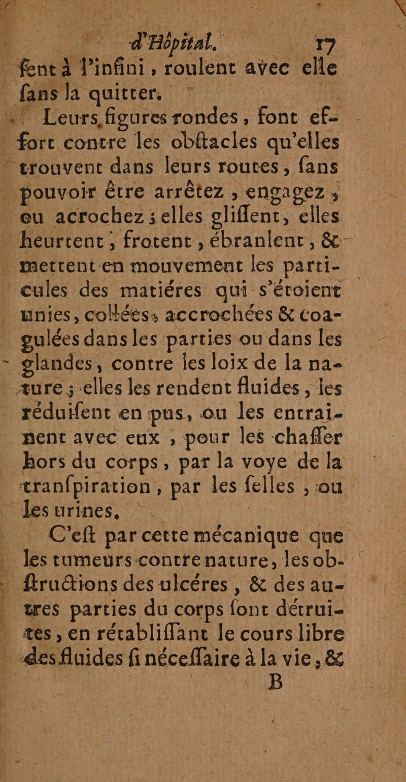 be di infiai ; lent avec elle ; fansla quitter. … Leurs figures rondes , font ef fort contre les obftacles qu'elles trouvent dans leurs routes, fans . pouvoir être arrêtez , CNoAgEz » eu acrochez;elles client, elles heurtent, frotent , ébranlent, &amp;- ._ mettent en mouvement les parti- ’ cules des matiéres qui s’éroient . unies, colléés: accrochées &amp; coa- . gulées dans les parties ou dans les - glandes, contre Îes loix de [a na- æure ; elles les rendent fluides , les Uhilent en pus, ou les entrai- … nent avec eux , pour les chaffer hors du corps, par la voye de la tranfpiration, par les felles : ; ou les urines, … C’eft par cette mécanique que ; Ve tumeurscontrenature, lesob- _ ftructions des ulcéres , &amp; des au- tres parties du corps ant détrui- tes , en rétabliffant le cours libre À des fluides fi néceffaire à ala vie, &amp; B | piton TE nt D CS Re Déndrg — Evl FA