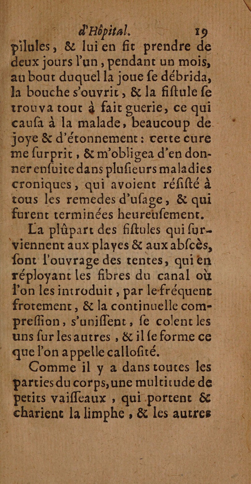 D Pipital. lt pilules, &amp; luien fit prendre de deux jours l’un, pendant un mois, » au bout duquel la joue fe débrida, la bouche s'ouvrir, &amp; la fiftule fe | trouva tout à fait ouerie, ce qui caufa à la malade, beaucoup de joye &amp; d’étonnement: cette cure . mefurprit, &amp; m'obligea d’en don- nerenfuite dans plufieurs maladies croniques, qui avoient réfifté à tous les remedes d’ufage, &amp; qui furent terminées heureufement. _ La plûpart des fiftules qui {ur- viennent aux playes &amp; aux abfcès, ont l'ouvrage des rentes, quien réployant les fibres du canal où _ Tonles introduit, par lefréquent frorement, &amp; la continuelle com-. preflion, s’uniflent, fe colenc les uns furlesautres , &amp; il fe forme ce que l’on appelle callofité. | Comme il y a danstoutes les Parties du corps,une multitude de petits vaifleaux , qui portent &amp; Charienc la limphe , &amp; les autres