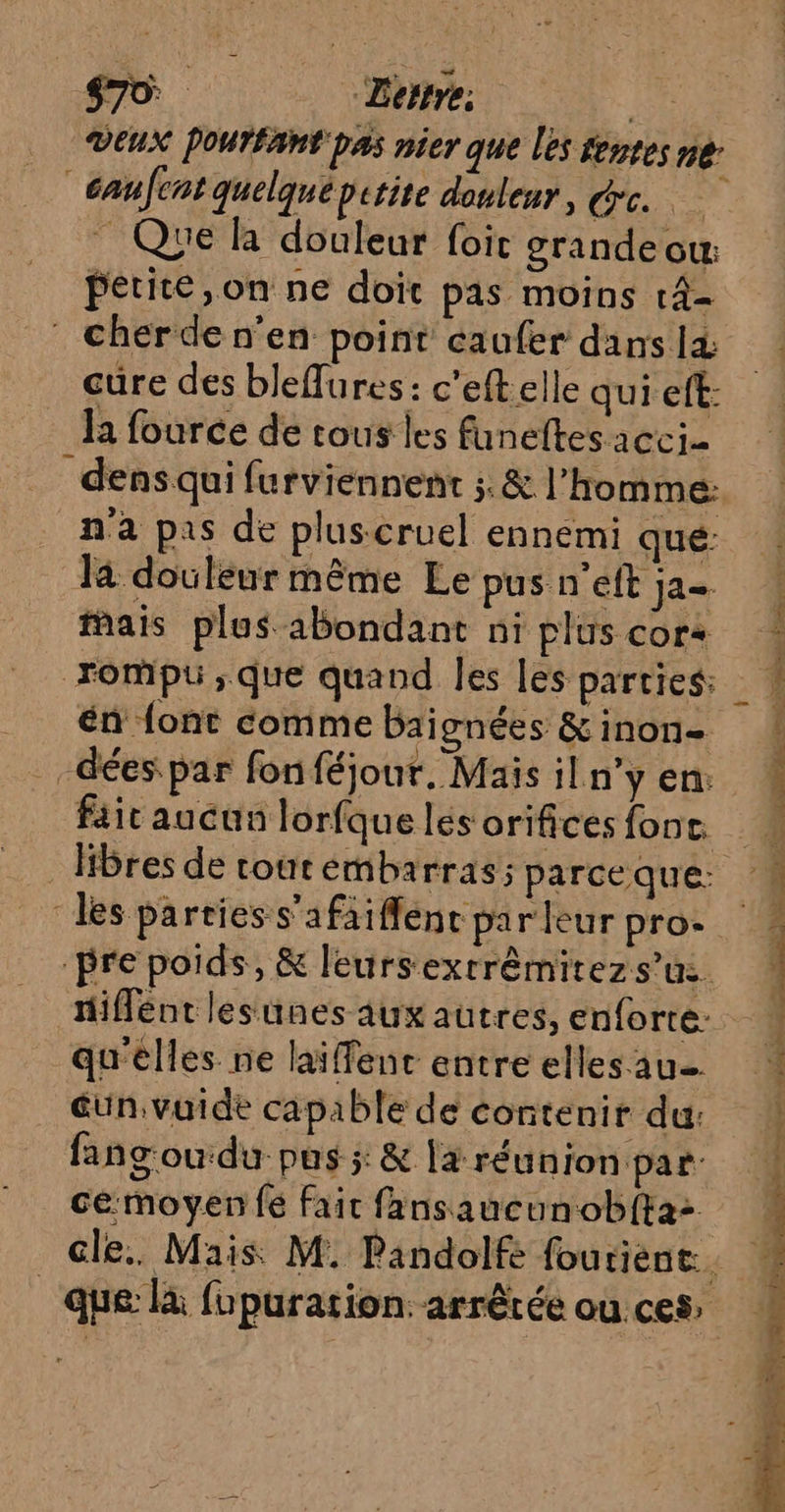 Ganfcnt quelque petite douleur, rc. _ Que à douleur foit grande ow: petite, on ne doit pas moins 14- : Cherde n’en point caufer dans 14 cure des bleffures: c'eft elle qui eft: Ja fource de tous les funeftesacci- dens qui furviennent ;.&amp; l’homme: n'a pis de plus cruel ennemi qué: la douleur même Le pus n’eft ja fais plus abondant ni plus cora rompu ;que quand les les parties: én {ont comme bai gnées &amp; inon- -dées par fon féjour. Mais il n’y en: fait aucun lorfque les orifices fonc. libres de tourémbarras; parceque: les parties s'afaiffent parleur pro. pre poids, &amp; leursextrêmitezs’us tiflént lesunes 4ux autres, enforte: qu'elles ne läiffenc entre elles au un vuide capable de contenir du: fang'oudu: pus ;: &amp; 14 réunion par: cemoyen fe fait fansaucunobfta> que: là fupuration. arrêtée ou.ces L2 d + ann ‘ à sh : J - a