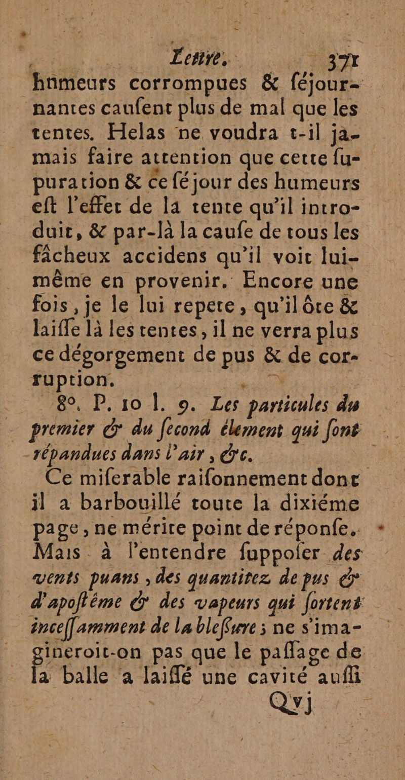 hnmeurs corrompues &amp; féjour- nantes caufent plus de mal que les tentes. Helas ne voudra t-il ja- mais faire attention que cette fu- puration &amp; ce fé jour des humeurs eft l'effet de l4 tente qu’il intro- duit, &amp; par-là la caufe de tous les fâcheux accidens qu’il voir lui- même en provenir. Encore une fois , je le lui repere, qu’il ôre &amp; laiffe là les tentes, il ne verra plus ce dégorgement de pus &amp; de core ruption. Er “ 89, P.10 |. o. Les particules du répandues dans l'air , O'c. Ce miferable raifonnement dont il à barbouillé toute la dixiéme page, ne mérire point de réponfe.. Mais à lentendre fuppoler des vents puans , des quantitez depus &amp; d'apofléme € des vapeurs qui [ortent énce[armment de la bleffwre ; ne s'ima- _ gineroit-on pas que le pafage de À fa balle ‘a laiffé une cavité auf QYJ