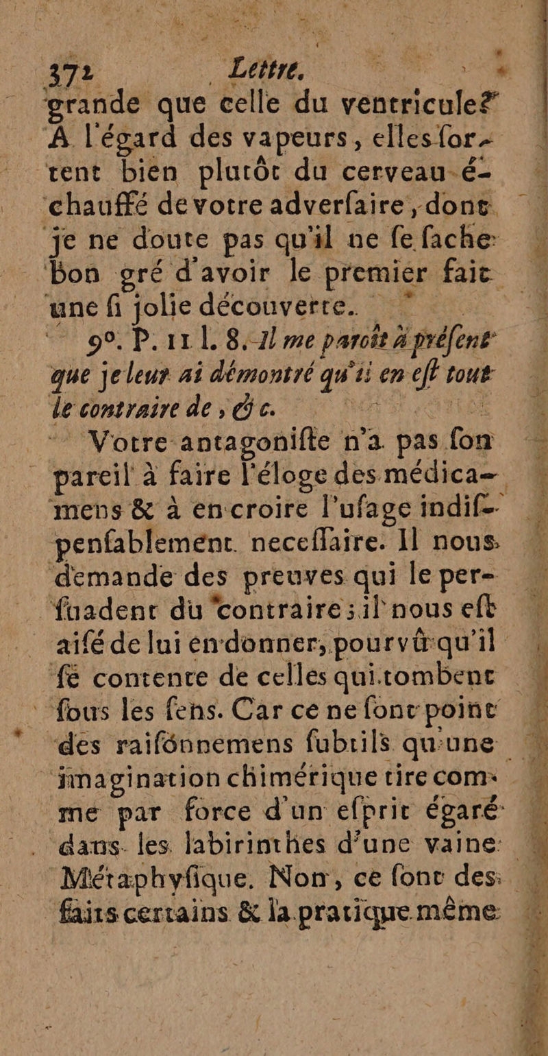 CM Eu à E es, ! 4 ) grande que celle du ventricule? À l'égard des vapeurs, ellesfor rent bien plurôt du cerveau-é- ‘chauffé de votre adverfaire, dont. je ne doute pas qu'il ne fe fache- une fi jolie découverte. | 9°. P.11 L 8,7} me paroït 4 préfent que jeleur ai démontré qu'ii en eff tout de contraire dede Votre antagonifte n'a pas fon penfablemenrt. neceflaire. Il nous. demande des preuves qui le per- ‘fuadent du contraire :1l nous eft 6 contente de celles quitombenc fous les fens. Car ce ne fonc poinc “finagination chimérique tire com: faits certains &amp; la pratique même NT 4 SP ne ee CN SE Fa Ve” Fri in SPC RS = D EL nl ent PS ss RE EE pl A Ce