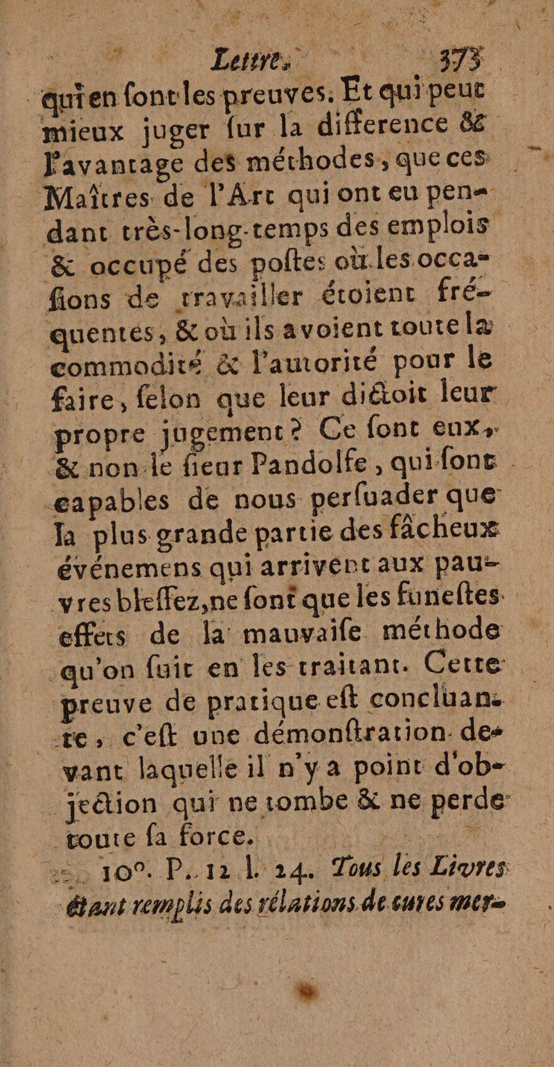 r ‘quien fontles preuves. Et qui peut mieux juger {ur la difference &amp; Javanrage des méthodes, queces Maîtres de l'Arc qui ont eu pen= dant très-long-temps des emplois &amp; occupé des poltes où.les occa= fions de rravailler éroient fré quentés, &amp;où ils avoient toute læ commodité &amp; l’amorité pour le faire, felon que leur didtoit leur propre jugement? Ce font eux. ‘&amp; non:le fienr Pandolfe, quifone -gapables de nous perfuader que: Ja plus grande partie des fâcheux événemens qui arrivért aux pau vres bteffez,ne font que les funeftes. effers de la mauvaife méthode qu'on fuir en Îes traitant. Cette, preuve de pratique eft concluan. re, ceft une démonfiration. des vant laquelle il n’y a point d'ob- _jeétion qui ne tombe &amp; ne perde toute fa force. ARE 22, 109. P. 12.4 24. Tous les Livres étant remplis des rélations de. cures C1 2 Lertre, Le