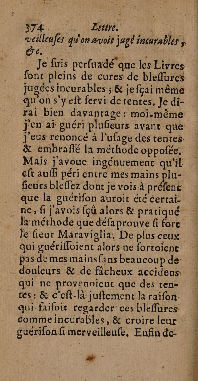 374. Lee. : veilleafes qu'on avoit jugé incurables ; dei de PS _ Je fuis perfuadéque les Livres fonc pleins de cures de bleflüures _ jugéesincurables ;.&amp; je fçaimême qu'on s'yeft fervi de tences, Je di- rai bien davantage : moi-même j'en aï guéri plufeurs avant que j'eus renoncé à l’ufage des tentes &amp; embraflé la méthode oppolée. Mais j'avoue ingénuemenc qu’il _eftauffi péri encre mes mains plu- ficurs bleffez dont je voisà préfenc que la guérifon auroïit été certai- Ja méchode que défaprouve fi fort le fieur Maraviglia. De plus ceux Qui guérifloient alors-ne fortoient pas dé mes mainsfans beaucoup de _ douleurs &amp; de fâcheux accidens: qui ne proyenoient que des ren- tes: &amp; c'eft-là juftement la raifon. qui failoit regarder cesbleffures comme incurables, &amp; croire leur guérilon fi merveilleufe. Enfin de- d “  PE L ; à E Le ed. à PE ET