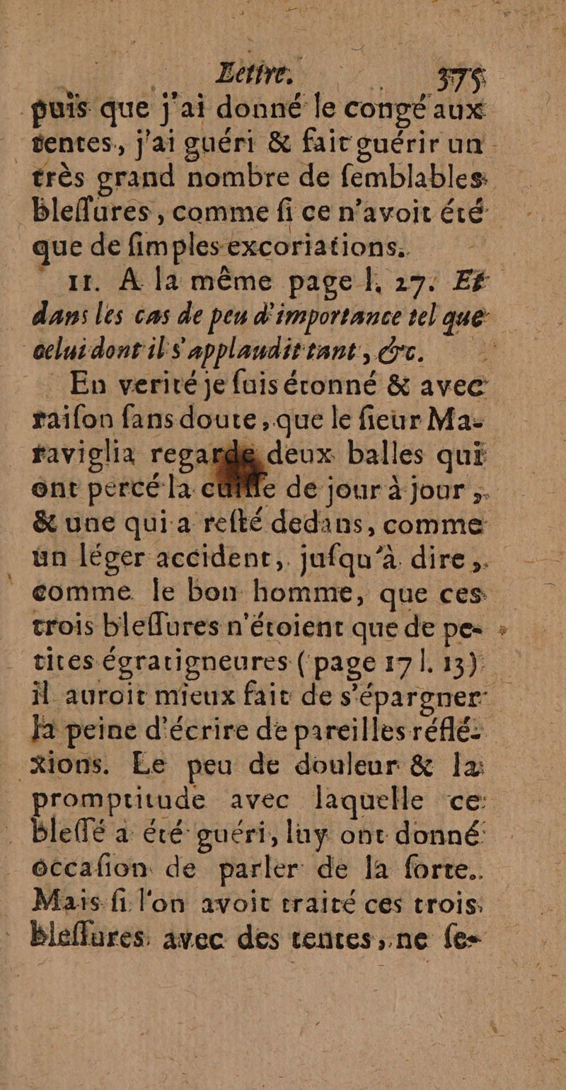 ; Ait Letire. HR - 4° puis que j'ai donné le congé aux que de fimplesexcoriations. Geluidont il s'applandittant, rc. _ En verité je fuis éconné &amp; avec raifon fans doute , que le fieur Ma- faviolia recande deux balles qui ent percé la cüfile de jour à jour ;. ün léger accident, jufqu’à. dire. trois blefures n'étoient que de pe- tites égratigneures ( page 171. 13). Fa peine d'écrire de pareilles réflé promptitude avec laquelle ce: . blelTé a éré guéri, luy ont donné: éccafion de parler de la forte. Mais fi l'on avoit traité ces trois.