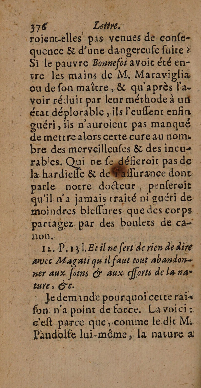 . ; FT q ‘roient.elles pas venues de confe- quence &amp; d’une dangereufe fuite ? Si le pauvre Bonnefot avoit été en- voir réduit par leur méthode à ur L4 lan, . ? état déplorable , ils l'euflenc enfin guéri ils n’auroient pas manqué de mettre alors cette cure au nom. bre des merveilleufes &amp; des incu- rables. Qu ne fugdéfieroit pas de diefle &amp; defiilffurance donc parle notre docteur, penfereit qu'il n’a jamais traité ni guéri de hon.. _ævec Magçati qu'ilfaut tout abandon ner aux foins &amp; aux efforts de la nar ture , C'c. si À Pandolfe lui-même , la nature à néciéh.. . ot.
