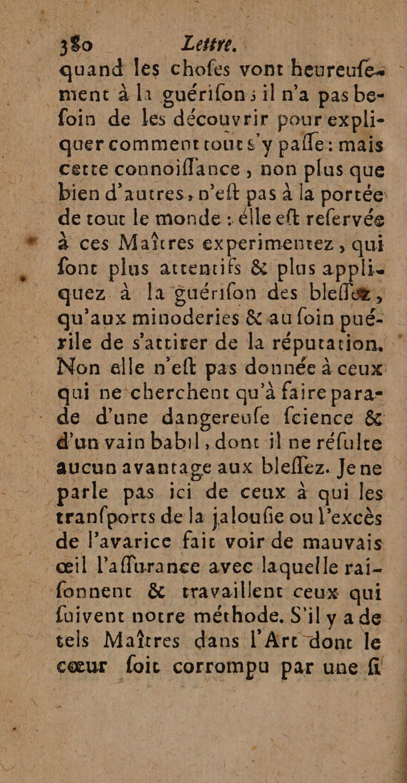 quand les chofes vont heureufe- ment à l1 guérifon:; il n’a pas be- quer commenttours y pale: mais cette connoifflance , non plus que de tout le monde : élle eft refervée à ces Maîtres experimentez, qui font plus atrentifs &amp; plus appli- quez. à la guérifon des biefæ, qu'aux minoderies &amp; au foin pué- qui ne cherchent qu’à faire para d'un vain babil, dont il ne réfulte aucun avantage aux bleffez. Je ne tranfports de la jaloufie ou l'excès de l’avarice fait voir de mauvais œil l’affüurance avec laquelle rai-