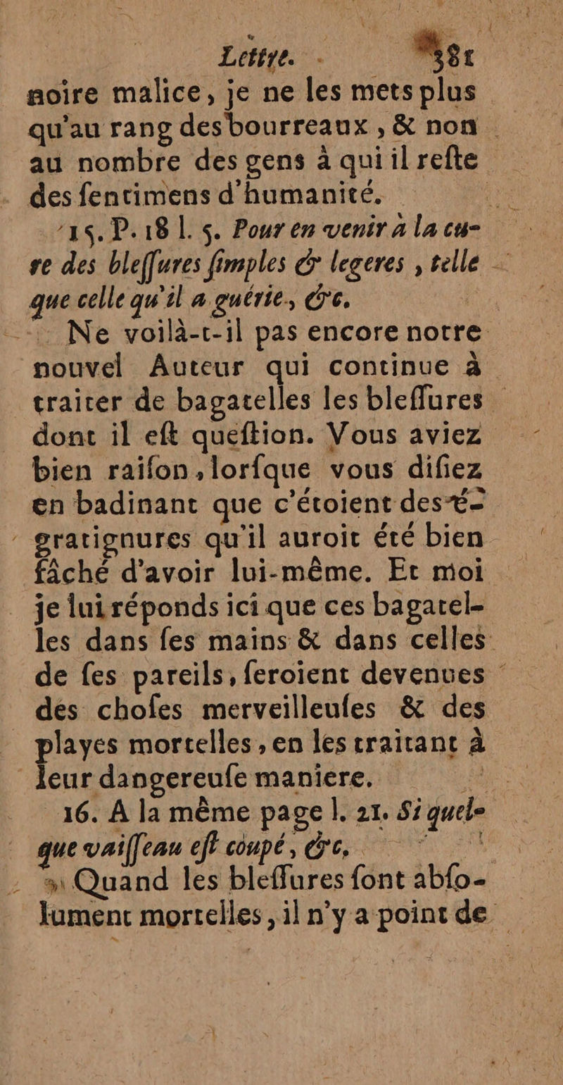 noire malice, je ne les mets plus au nombre des gens à quiilrefte des fentimens d'humanité. re 21 P18L. 5. Pourenveniralacu- re des bleffures fimples &amp; legeres , telle que celle qu'il a guérie, de. re _-. Ne voilà-c-il pas encore notre nouvel Auteur qui continue à traiter de bagatelles les bleffures dont il eft queftion. Vous aviez bien raïfon,lorfque vous difiez en badinant que c’étoient des - gratignures qu'il auroic été bien fiâché d’avoir lui-même. Et moi je lui réponds ici que ces bagarel- les dans fes mains &amp; dans celles de fes pareils, feroïient devenues dés chofes merveilleufes &amp; des playes mortelles , en les craitant à leur dangereufe maniere, d 16. À la même page |. 21. Si quele que vaifeau eff coupé, de, # Quand les bleffures font ab{o- lumenc mortelles, il n'y apointde
