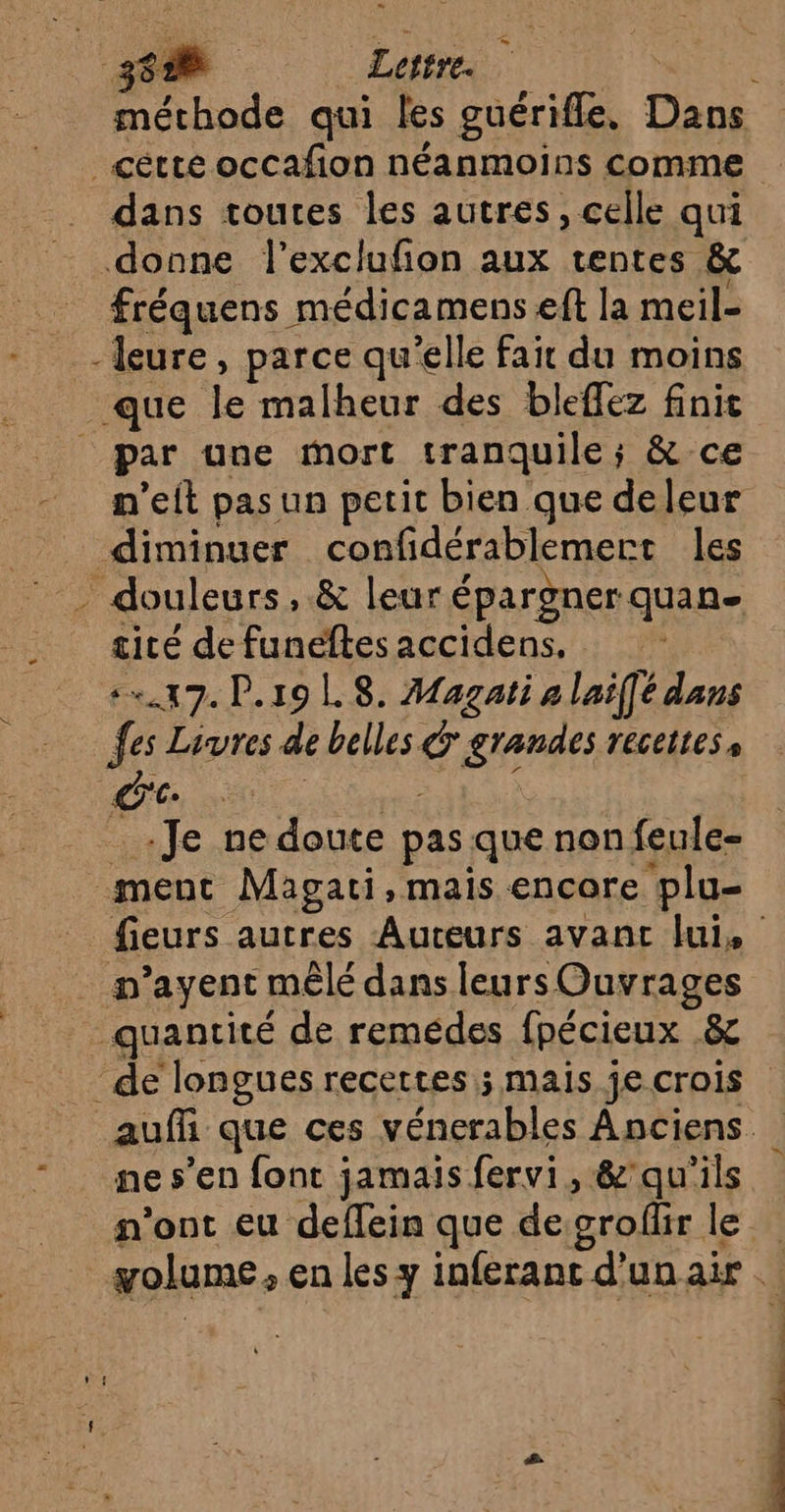 ET Lettre. méchode qui les guérifle, Dans _cétte occafion néanmoins comme dans toutes les autres, celle qui donne l'exclufion aux rentes &amp; fréquens médicamens eft la meil- -Îeure, parce qu'elle fair du moins que le malheur des bleffez finit _ par une mort tranquile; &amp; ce - m'eit pasun petit bien que deleur diminuer confidérablemert les _ douleurs, &amp; leur épargnerquan- cité de funéftes accidens. +17. P.19 LS. Magati a laiffé dans fes Livres de belles grandes recettes, CC. COR Es x _ Je ne doute pas que non feule- ment Magati, mais encore plu- fieurs autres Auteurs avant fui, . n’ayent mêlé dans leurs Ouvrages quantité de remédes fpécieux .&amp; de longues recettes ; mais je crois auf que ces vénerables Anciens “ _ mes’en font jamais fervi, &amp;'qu'ils n'ont eu deffein que desroffir le golume, en les y inferant d’un air . Mn de à.