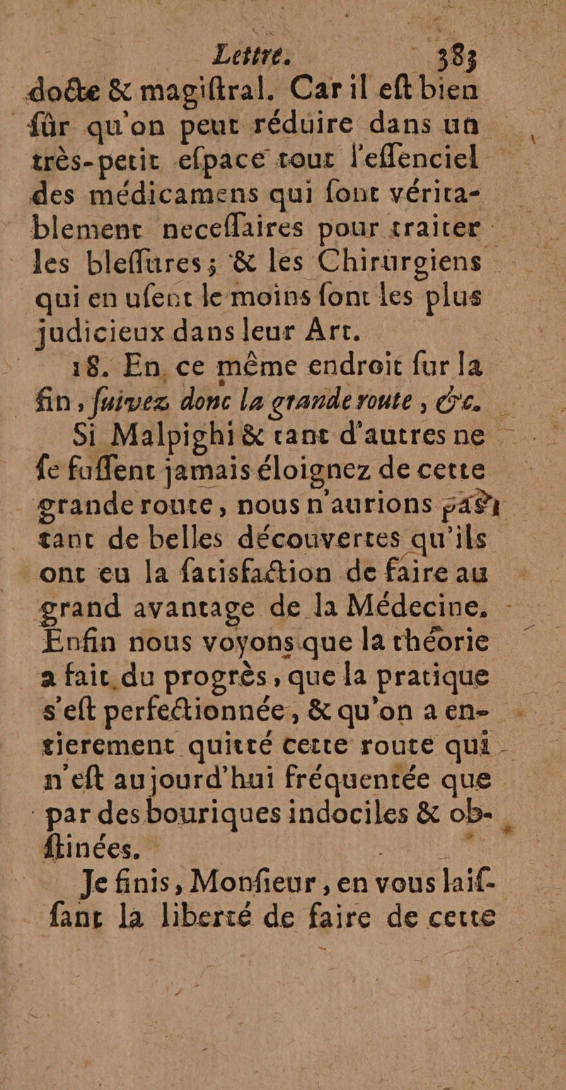 rs Lettre. 38 doûte &amp; magiftral. Car il eft bien für qu'on peut réduire dans un des médicamens qui fout vérira- qui en ufent le moïns font les plus judicieux dans leur Art. | 18. En, ce même endroit fur la fe fuffent jamais éloignez de cette tant de belles découvertes qu'ils : s Es fe ont eu la facisfaétion de faire au grand avantage de la Médecine, Enfin nous voyonsique la théorie a fait, du progrès, que la pratique s’eft perfeétionnée, &amp; qu'on a en- tierement quitté certe route qu. n'eft aujourd’hui fréquentée que Je finis, Monfieur , en vous laif- fan la liberté de faire de certe — x