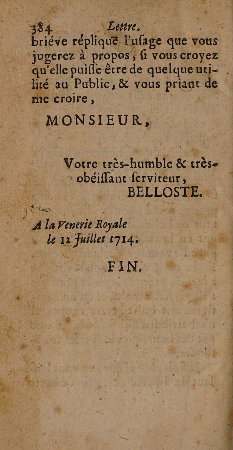 APTE. M 482. Ve, PERS ER briéve F. lufage que v vous . ’jugerez à propas; fi vous croyez 3 3 é au Public, &amp; vous RUN _ mecroire, MONSIEUR, te « obéiffant fervireur, BELLOSTE. + 572x - pt ARE 2 s ARR, < 7: © © A la Venerie Royale es Pa : 1 1 )} PE.