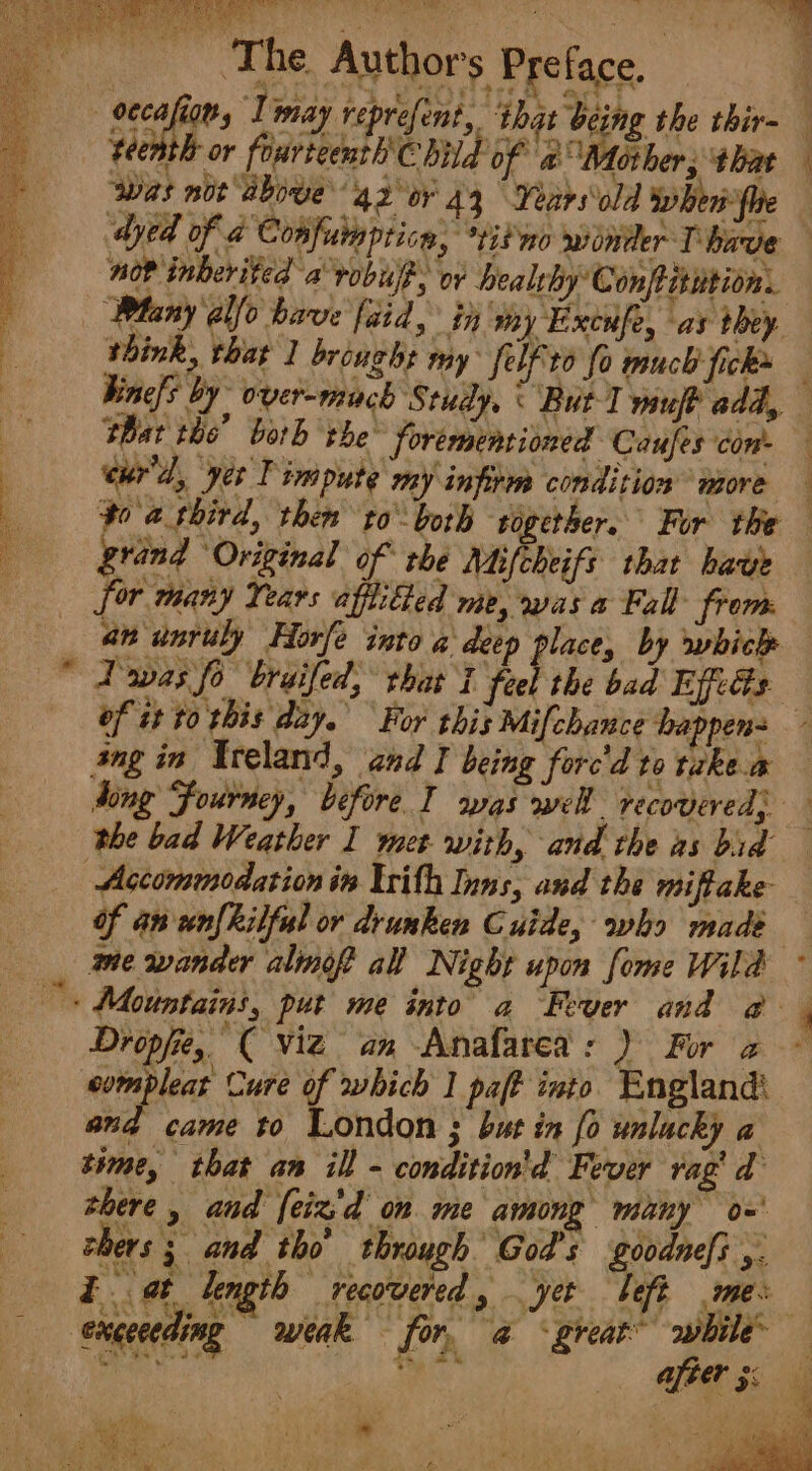 ‘The Authors Preface. : - oecafion, Imay reprefent, that being the thir- teenth or fourteenth Child of a Mother; that was nor aboue 42 or 44 Years old whenfhe dyed of a Confunptica, “tit mo winder Thave nor inberited a vobuff, or healrhy Con/titition. Many allo have faid, in my Excufe, as they think, that 1 brought my felfito fo much ficks — Vine[s by over-much Study, « But I muf? add, shat the’ both the foremenrioned Caufes con eur'd, yer T impute my infite condition more — po a third, then toboth together. For the grand Original of rhe Mifcheifs that bave for many Years afftibed me, was a Fall from an unruly FHorfe into a deep place, by which — Twas fo bruifed, that I heb the bad Effects: of it to this day. For this Mifchance happens ang in Ireland, and I being forc'd to takea ding Fourney, before I was wel recovered; the bad Weather I met with, and the as bid Accommodation in Urith Inns, and the miffake of an'unfkilful or drunken Cuide, who made ane wander almof all Night upon fome Wild i Mountains, put me into a Fever and @- 4 Dropjit, ( viz an Anafarea: ) For a compleat Cure of which 1 paft into England: and came to London ; but in (0 unlucky a time, that an ill - condition'd Fever rag’ d there , and feiz'd om me among many o=' rhers 3 and tho through God's goodnefs ,. Eat length recovered , yer beft me: exceceding weak for. a &lt; great” awhile ical A te 45 &amp;s | after 5 ihe Pa) ee ee ee = 4 &gt; SNS eee |