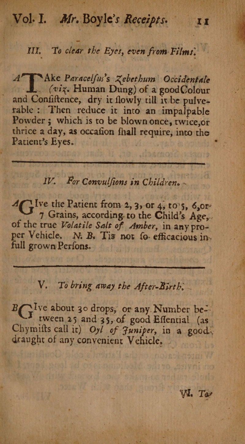 a A — Vol-I. Afr. Boyle’s Receipts. xn WY, To clear the Eyes, oonh from. Fans: y nd ore Paracelfus’s Xebethum Occidentale i. (viz. Human Dung) of a goodColour and Contiftence, dry it flowly till iv-be pulve- table: Then reduce it into an impalpable Powder ; which is to be blown once, twice,or thrice a day, as occafion fhall require, into the Patient’s Eyes. IV. For Convulfions in Children. ~ Cae the Patient from. 2, 3,-or 4; t0°5, 6,0r 7 Grains, according. to the Child’s Age,.. of the true Volatile Sale of Amber, in any pro- per Vehicle. N. B. Tis not {0- efficacious in. full grown Perfons. | V. To bring away the After-Birth. EC} Ive about 30 drops; or-any. Number be-- T tween 25 and-35,-of good Effential (as Chymitts call ir) Oy/ of Funiper, in a good: draught of any convenient Vehicle. -