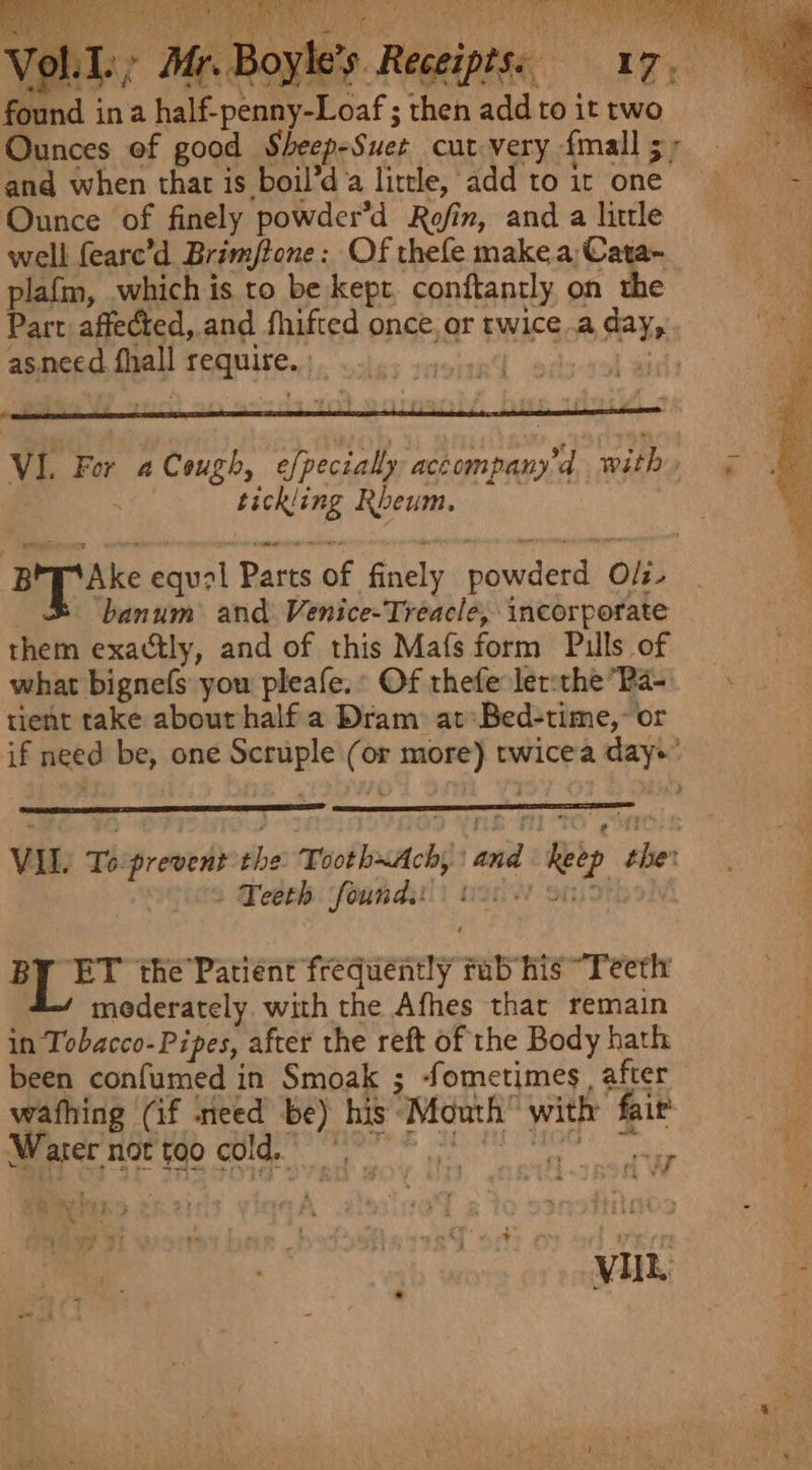 Voll: found ina halk pane Loaf ; i vadd to it two and when thar is boil’d a little, add to ir one. Ounce of finely powder’d Rofin, and a little well feare’d Brimjtone : Of thefe make a;Cata- plafm, which is to be kept, conftantly on the Part affected, and fhifted once, or twice .a day, asneed fall so as | VI. For a Cough , efpecially accompany’d bis . tickling Rheum. Bp ake equal Parts of finely powderd Oli. banum and Venice-Treacle, incorporate them exactly, and of this Ma(fs form Pulls of what bignefs you pleafe. ° Of thefe ler:the Pa- tient take about halfa Dram: at: Bed-time,- or if need be, one wai ne or x pel twicea maga VIL. Te srewens the wooblosstchp anid 1 hetp ide . . Teeth founds) 0: BY ET the’Patient frequently ab his “Teeth mederately. with the Afhes that remain in Tobacco- Pipes, after the reft of the Body hath been confumed in Smoak ; ‘Sometimes, after wafhing (if need * his: “Mowth with ‘fait ae not too cold. '‘ mis ey “i F § ye ‘ . wks . Ps Ne : : f . i mg ~~