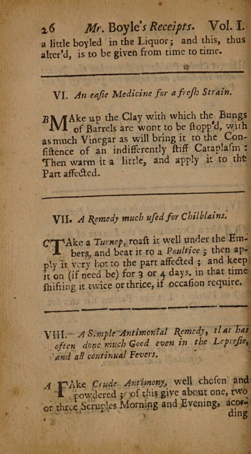 ies Sa pa tes Shy inal 4 + BA * bie + eta aes \ Hh, ’ aie i: Oe Eat Gs Boyle’s Receipts. Vol. 1. ae a little boyled in the Liquor; and this, thus. alter’d, is to be given from time to time. — We 4 : ee } = : | ; VI. An-eafie Medicine for a frefh Strain. ' BMSK up the Clay with which the Bunge! “IVE of Barrels are wont to be ftopp’d, with asmuch Vinegar as will bring it to the. Con- ais Gftence of an indifferently ftiff Caraplafm ¢ ae Then warm-ita little, and apply it to Hh Part affected. . , : Sa eS gene . VII. 4 Remedy much ufed for Chilblains. 5 | eed in ef MI Ake a Turnep, oat it well under the Em- “H. bers, and beat it to a Poultice ; then apa ply it very hot to the part affected ; and keep! jt on (if need be) for 3 or 4 days, in that time, a fhifting it twice or thrice, if occafion require. © oe VUL~ 4 SimpleAntimonial Remedy, tlat has oo _ often done winch Geed even in. the Leprofie, e and all continual Fevers. - Paen: * A Pike Crude. Antimony, well. chofen’ and ~ | t powdered sof this give about one; two. ee ‘or thrce Scruples Morning and Evenings acore) ER Tc boot | ; | ding