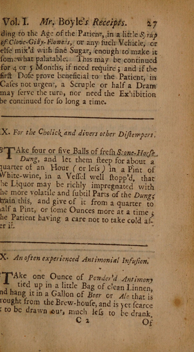 ding to the Age of the Patienr, inia little rap of Clove-Gilly-Flowe?s,/ or any fuch Vehicle; :or fomewhat palatable: This may be continued for 4 or 5 Months, if need require ; and if the firft Dofe prove beneficial to® the Patient, in Cafes not urgent, a Scruple or half a Dram may ferve the turn, nor need the Exhibition be continued for fo long a time. : X. For the Cholick and divers other Diftempers, BT Ake four or five Balls of frefh S-one-Hoxfe., Dung, and let them fteep for about a juarter of an Hour (or lefs ) in a Pint of White-wine, in a Vefful well ftopp’d, that he more volatile and (ubtil Parts of the Dung; Grain this, and give of it from a quarter to alf a Pint, or fome Ounces more at a time $ he Patient having a care not to take cold af er it, | ; X. dn often experienced Antimontal Infufion. up Ake one Ounce of Pemderd Antimony |, tied up ina little Bag of clean Linnen, nd hang itin a Gallon of Beer or Ale thar is tought from the Brew-houfe, and is yet {carce (to be drawn wur, much lefs to be drank, C4 Of»