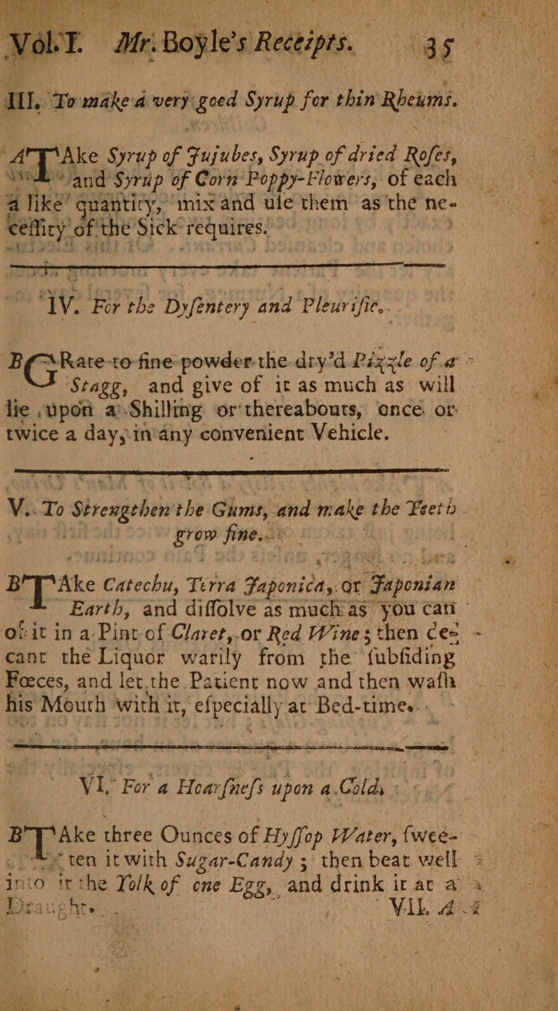 Fle Syrup of Fujibes Syrup of dried Roftt, and Syrup of Corn: Poppy- Flowers, of each a like’ suantiry, ‘mix and ule them as ‘the ne- eae of. the’ ig ‘Feqnites. | Stagg, and give of it as muchas will lie , upon a Shiltng or’ thereabouts, once. of: twice a day,-in’any convenient Vehicle. bi seat bo. qt ee wate sale Terra Paponivas or “Faponian cant the Liquor warily from the’ fubfiding Foeces, and let.the Patient now and then wafh his Mouth with It, ‘erage at Bed-times.- VI, For a Hear {nefs Ah a Colds ips So three Ounces of Hyffop Water, {wee- Deaughte Mika