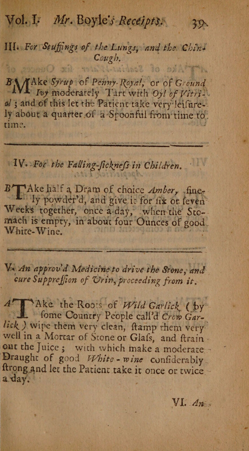 ~ Mr. Boyle's. Recéiptss 3. t J ‘an ! Ae hal) er 9 “a ol, 1 nite For Stuffings of the Lungs, ‘and the chint : Cough, | AV. uFor! rhe Falling-fickne(sin Children, _° BT Ake half a Dram of choice Amber, fine- _&amp; ty powder’d, and give ic for fix or feven’ Weeks together, once a-day, -whem the’ Sto-. mach is empty, ‘in about four Ounces of good. White- Wine. Rr cd iene A ACOA AT Va An approv’d Medicine'to drive the Stone, and cure Supprefiion of Orin, proceeding from it. il Bere the-Roo:s of Wild Garlick ( by” --&amp; © fome Country People call’d Craw Gar-. lick ) wipe them very clean, ftamp them very: well in a Mortar of Scone or Glafs, and ftrain - out the Juice; with which make a moderate - Draught of good White - wine confiderably | ftrong and let the Patient take it once or twice ~ aay. tnt VI. Aw Fe