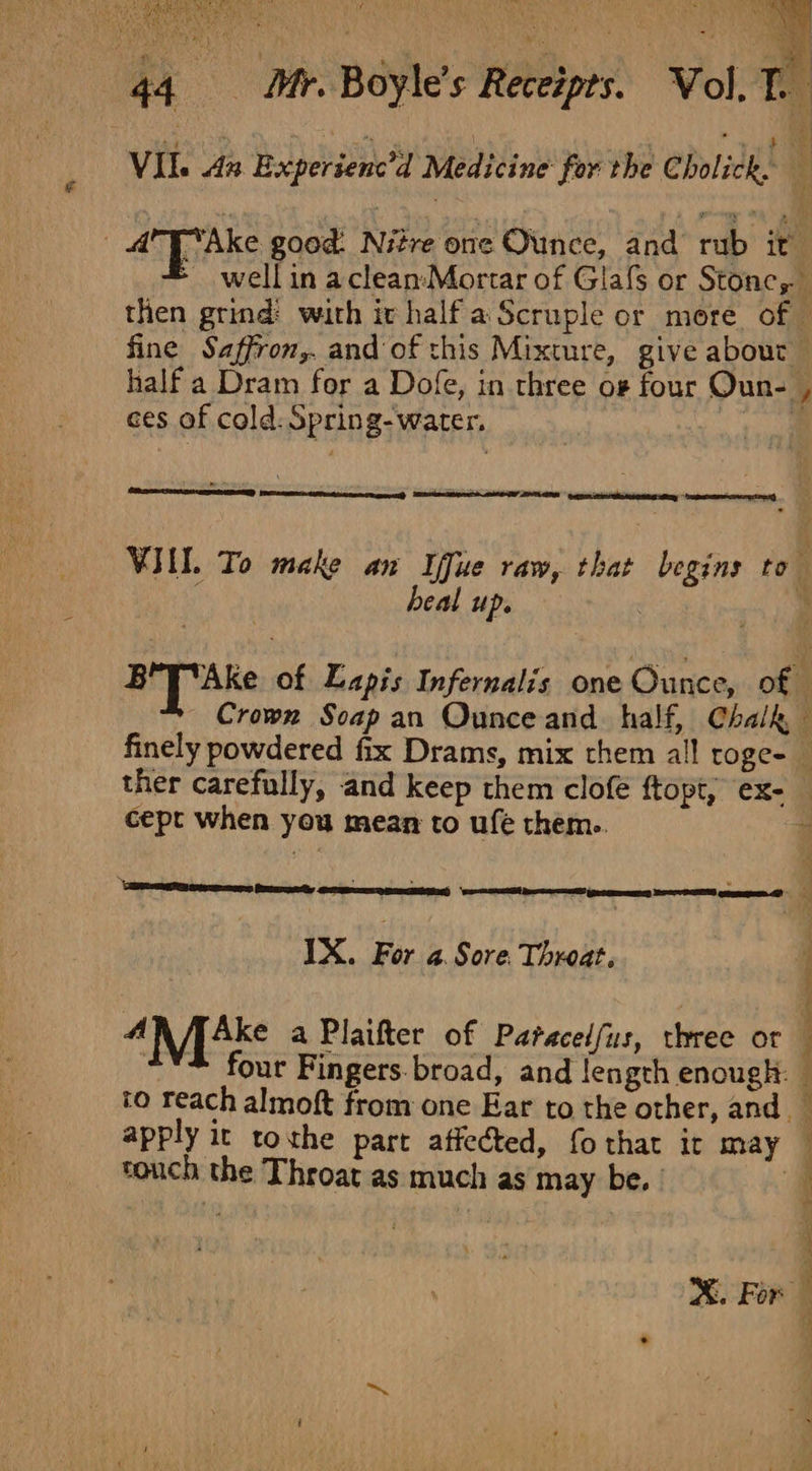 VIl. 4x Experienc’d Medicine’ for the Cholick,. , AAke good. Nitre one Ounce, and rub it &gt; wellin aclean:-Mortar of Glafs or Stonc, then grind: with ir half a Scruple or more of. fine Saffron,. and of this Mixture, give about ces of cold: Spring- water. 4 1 heal up. BY] “Ake of Lapis Infernalis one Ounce, of finely powdered fix Drams, mix them all roge-_ 5 cept when you mean to ufe them.. | eee mens Pemaeely 1X. For 4. Sore. Throat. AN pAke a Plaifter of Paracelfus, three or . four Fingers. broad, and length enough: to reach almoft from one Ear to the other, and. apply it tothe part affected, fothat it may