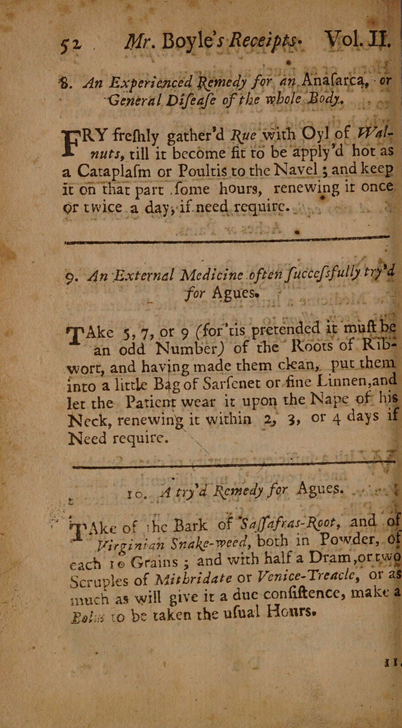  52. Mr. Boyle's Receipes. Vol. nea ae ame eae. IES ht es ne tea i ae 8. An Experienctd Remedy foi’ an, Boalarca, PM Sorat bak ile eels *RY frefhly gather'd Rue with Oyl of Wale | nuts, till ix become fit to be apply’d hor as a Caraplafm or Poultis ro the Navel 5 and keep it on thar part .fome hours, renewing ir once, or twice.a day;if need require. .: ey E ce ee | 9. An External Medicine often fuccefsfully ry . TPAke 5,7, or 9 (for'tis pretended it muft be ‘an odd Number) of the Roots of Rib- wort, and having made them ckan, put.them dnto a little Bag of Sarfenet or-fine Linnen,and Jet the. Patient wear it upon the Nape of his Neck, renewing it within 2, 3, or 4 days if Need require. © : 4 Ce i % Sie Avel : t 10... try'd Remedy for Agues, 2% i oa é $3 rt + PS Se 4 4 a ths - “ Pp Ske of the Bark of Sa/fafras-Root, and 0 t “” Virginian Snake-weed, both in Powder, Of each 1e Grains ; and with half a Dram,ortw@ -. Seruples of Métbridate or Venice-Treacle, or as _&gt;- gyuch as will give ir a due confiftence, make a “i PRalis LO be taken rhe ufual Hourse i t é i 1