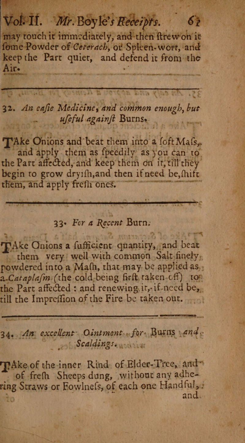 touch it immediately, anid'th a tte fome Powder of 'Céererach, oi Spleen-wort, and ‘Keepthe Part quiet, and defend it from the . Aits mie an -“ i wee ah ea Be OCA Dw CUI HA LPL nee sess ‘ 5 ~* vig 32. An cafie Medicine, and common enough, but. . weful againft Burns. (AK - Onions and‘beat them into a foft Mafs,. and apply. them as fpeedily as jou can to. the Part affected, and keep them on it;till’they begin to grow dryifh,and then if need be, fhift them, and apply freflr ones ee 33+ For 4 Recent Burn: alles Bra MPAke Onions a fufficient qnantity,,;and beat , them very! well.with common ,Salt-finely,. powdered into a Math, that may. be applied as, a.Catapla/m:(the cold;being firft,raken-cff) top the Part affected : and renewing. it,-if-need be,,. till the Impreffion of the Fire be taken,out. —mmeermereraeoroc————_—_ BO Casts. Tae «&lt; mee 34..An excellent Ointment... for. Busns and - | i 2 Scaldings. SSRBES TpaAke.of the-inner Rind: of Elder-Tree,, and” of freth Sheeps dung, ,without any adhe- ring Straws or Fowlnefs,.of each one Hand nie * an “= ;