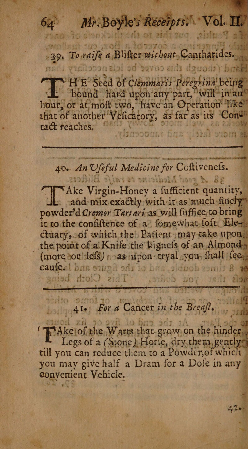 39. . Tova A. Blifter micheal ootendeed re r os vLs POT Sige od pavo2 Wa ah dguony ball = : HW E Su a lbninia tt ‘Peberhing’ being - “bound hard upon‘any’part, Cait dina hour, ot at’moft two, have'an Operation’ Re? that of another Vi eficatory, asf far a as’ is ‘Cond! rf tact reaches; 5s ; Viscount hax yistel samy * - saci ntact tal nie Mi lidedad ihe titaatins ieee aE ae 4 emacicet: tl 400 i U te ful Medicine Let Coftivenefs. me ety saxty : iP S, ce Teel ‘So oF 7 Ake Ving Honey a raeeaedt quantity, cand mix.exatly with-it\as much -finely® it to the confiftence of a” fomewhat.foft, El ctuary,of which, the’, Patienc may take upon; the pomt of-al Knife the bignefs of an _Almon caufes! |: #5 ae a 3 PEELED 8 r siuod za 3 : Pars of. the ese, =e grow, on the. aie Legs of a (Srone )-Horle, dry, them; ently till you can reduce them toa Powder, of which you may give half a Dram fora Dole i in any — converient Vehicle, Ne ae P