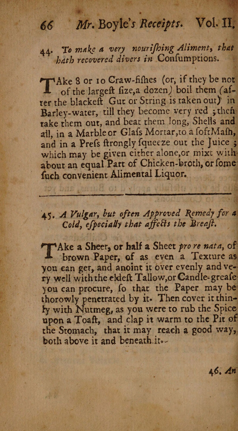 4 F a Vol. 11 SE RT eR one tee ee TY ee, ‘wien ete ov ie ny Ce Ce Be hee Wes ; hare vy her by APRS ict ad tot oe ; Pi aa “athe iat Ye Jar Hee ae) 44. To make a very nourifbing Aliment, that  Nath recovered divers in Confumptions. © Ake 8 or 10 Craw-fithes (or, if they be not H of the Jargeft fize,a dozen) boil them (af- rer the blackeft Gut or String is raken out) in Barley-water, till they become very red ;thefr rake them out, and beat rhem long, Shells and ail, in a Marbleor Glafs Mortar,to a foftMafh, and in a Prefs ftrongly {queeze out the Juice 5 which may be given eirher alone,or mixt witly about an equal Part of Chicken-broth, or fome {uch convenient Alimental Liquor. b 45. 4 Vulgar, but often Approved Remedy for 4 Cold, efpecially chat affetts the Breaft, — } cS tigen a Sheer, or half a Sheet pro re nata, of 4. brown Paper, of as even a Texture as you ean get, and anoint it over evenly and ve- ry well withthe eldeft Tallow,or Candle- greafe you can procure, fo thar the Paper may be _ thorowly penetrated by it- Then cover it thin- fy with Nutmeg, as you were to rub the Spice upon a Toaft, and clap it warm to the Pit of the Sromach, that it may reach a good way, both above it and beneath. it.- 46, An q