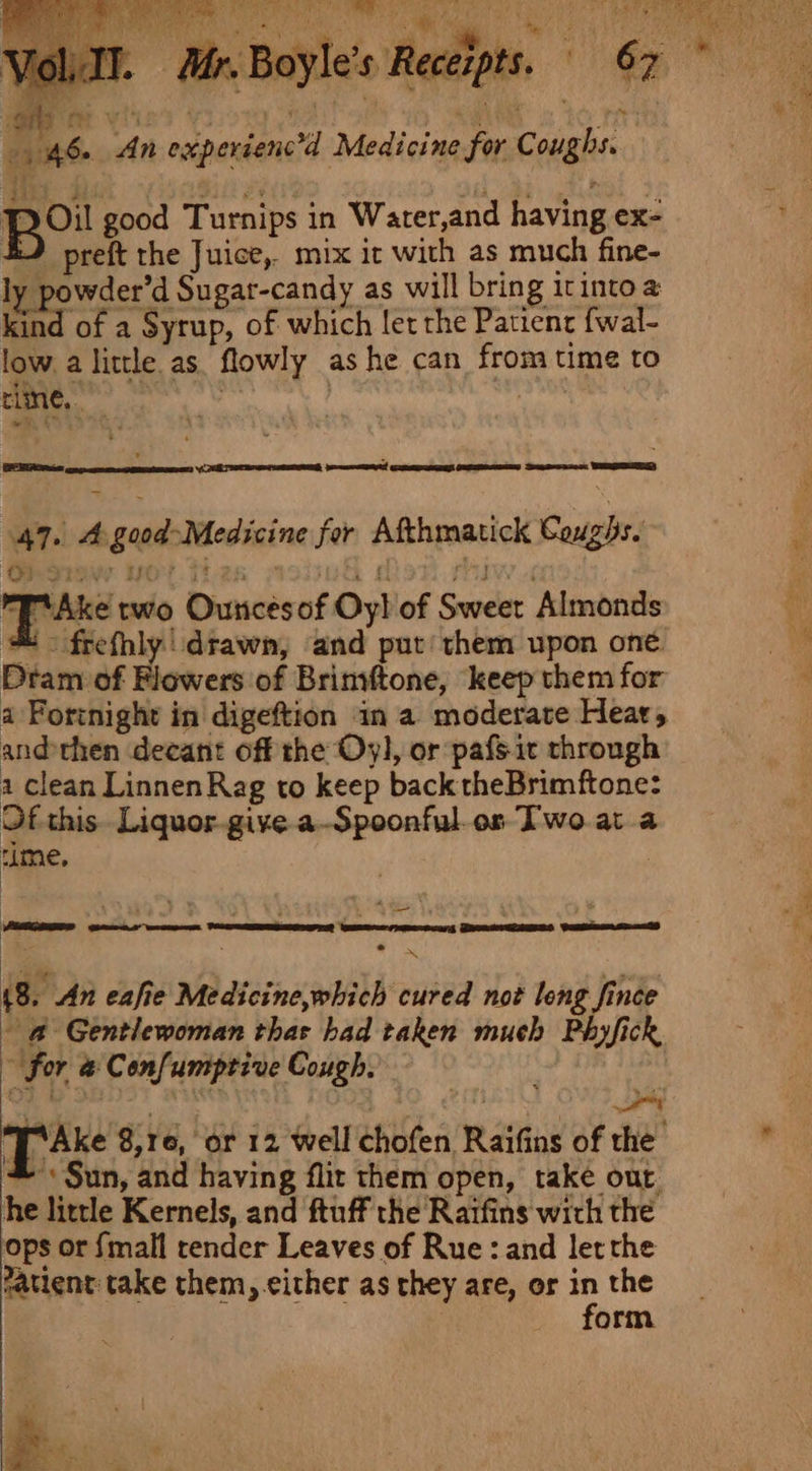 noe he An experienc’d Medicine for Coughs. pou good Turnips in Water,and having ex- #) preft the Juice, mix ir with as much fine- ly powder’d Sugar-candy as will bring itinto a kind of a Syrup, of which let the Patient fwal- low. a little as. flowly as he can from time to line, aes, 12 e Penang pone! quoting oetamenesee Deere WERE) 47. 4 good-Medicine for Afthmatick Coughs. Pr‘ Ake two Ouncesof Oy! of Sweet Almonds # - frefhly' drawn, and put! them upon one. Dram of Flowers of Brinvftone, keep them for a Fortnight in digeftion in a moderate Heat, and then decant off the Oyl, or pafsit through a clean Linnen Rag to keep back theBrimftone: Of this. Liquor. give a-Spoonful os Two ata rime, | : eo mS (8. An eafie Medicine,which cured not long fince - @ Gentlewoman thas had taken much Phyfick ~ for @ Confumptive Cough. | : ‘a . . : Pup ‘ ' ; 1 ae TAke 8,16, or 12 well chofen Raifins of the * Sun, and having flix them open, take out he little Kernels, and ftuff the Raifins with the ops or {mall render Leaves of Rue: and letthe Patient: take them, either as they are, or ‘* the orm