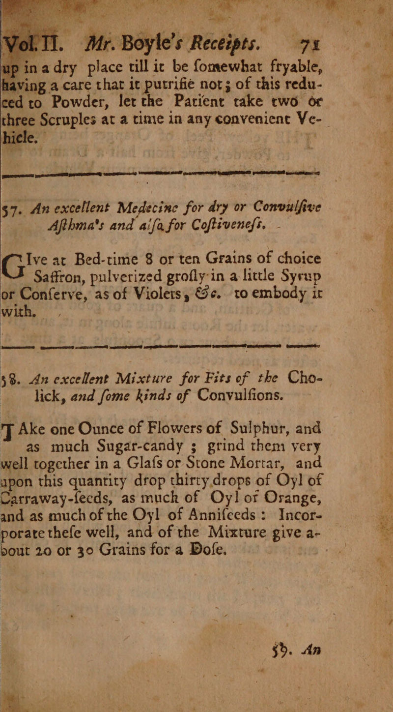 ay t ' Solis if Lee ye ea Me A, ; oe in a! ye 1. Mr. Boyle’s Receipts. 71 A ina dry place till ic be fomewhat fryable, having a care that it putrifie not; of this redu- | ced to Powder, let the Patient take two or we. three Scruples at a time in any convenient Ve-_ 57. An excellent Medecine for dry or Convulfive ts Afthma's and aifa for Coftivencfs. - | r Gis at Bed-time 8 or ten Grains of choice — R Saffron, pulverized grofly-in a little Syrup 4 or Conferve, as of Violets, &amp;5¢. to embody it i with, ae 58. dn excellent Mixture for Fits of the Cho- lick, and fome kinds of Convulfions. J Ake one Ounce of Flowers of Sulphur, and “as much Sugar-candy ; grind them very well together in a Glafs or Stone Mortar, and apon this quantity drop thirty drops of Oy! of Carraway-fecds, as muck of Oy! or Orange, ‘ and as much of the Oyl of Annifceds: Incor- hy porate thefe well, and of the Mixture give a- te bout 20 or 30 Grains for a Dofe. ae) ae 5&gt;. An oa