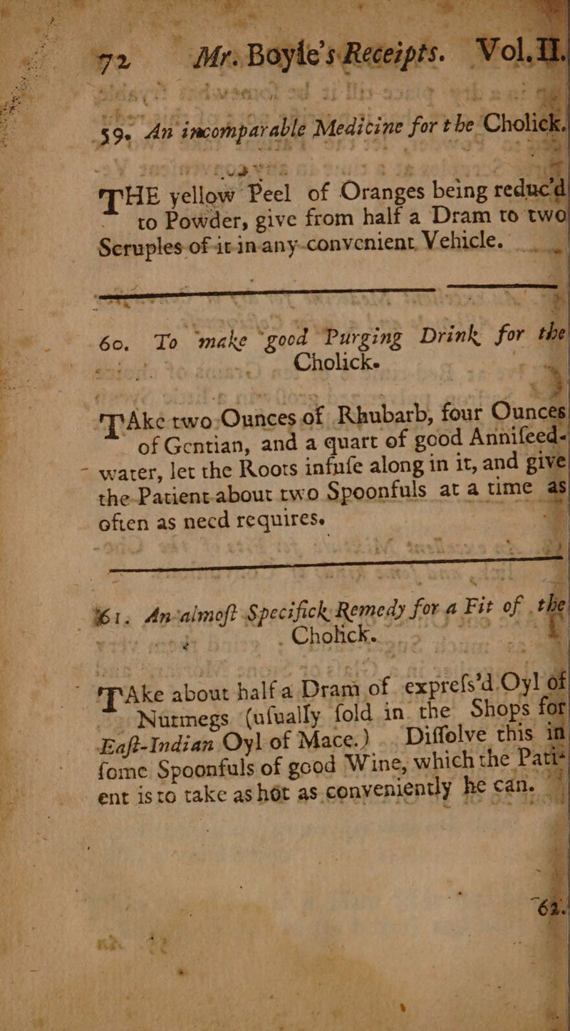 noe ; RP os ge | SIF cpa es Oe oyle’s F oCe; “~ . z ‘ i ‘ 1 — 2. MnB fe XN - . ss ode.) Sea ( ‘ vee 5 aw af Tey “5 — +} wae 7 ther 7344 { DG tye ae 4 $i . ‘ ofan at ; 59. An incomparable Medicine for the Cholick. es. * 4) a Ar Meet ‘3 @ 38 ie a ae THE yellow Peel of Oranges being redu to Powder, give from half a Dram to two Scruples of itin-any-convenient, Vehicle. | ie 60. Ta make “good “Purging Drink for the Sc lateperte | _. Cholicke a PS Ee Sou Fe , - ~ ‘\ a ‘'T’Ake rwo,Ounces of Rhubarb, four Ounces of Gentian, and a quart of good Ariniteeds - water, let the Roots infnfe along in it, and give the Patient-about rwo Spoonfuls at a time « often as necd requires. 7 tt 7“ %1. Ancalmoft Specifick Remedy fora Fit of aaa Brigg’ &lt; Chetihec, oe _” SfAKe about halfa Dram of exprefs’d Oy! of a ~» Nutmegs (ufually. fold in. the Shops for . Baft-Indian Oyl of Mace.) .. ‘Diffelve this if &gt; fome Spoonfuls of good Wine, which the Pati* ent isto take as hot as conyeniently he can. P aT ~ ¢ tom
