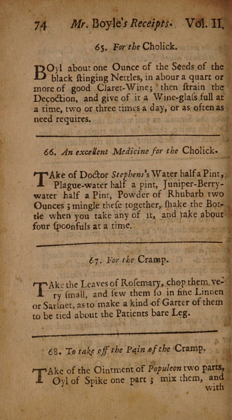 65. For the Cholick. . a | Be?! about one Ounce of the Seeds of the black ftinging Nettles, in aboura quart or more of good Claret-Wine; ‘then ftrain the” Decoction, and give of ica Wine-gla(s full ar a time, two or three times a day, or as oftenas | need requires. Oe ae i Qeiad 4. ee 4 a) 66. An eck Medicine yur the Cholicke. . Tae of Doctor Stephens’s Water halfa Pint,, - 4 Plague-warer half a pint, Juniper-Berry- _ water half a Pint, Powder of Rhubarb two © Ounces 5 mingle thefe together, fhake the Bote _ tle when you take any of 11, and take abour four {poonfulsatatimé. 67. For. the Cramp. ae i Ake the Leaves of Rofemary, chop them. ve- ry (mall, and few them fo in fine Linsen- or Sarinet, asto make a kind-of Garter of them — to be tied about the Patients bare Leg. 4 canwne de bomg,ck (gilt aS 18 ot eee § 68. To take off the Pain of the‘Cramp. Oyl of Spike one part ; mix them, and eo: NA amy 2 : Take of the Ointment of Populeon two parts,