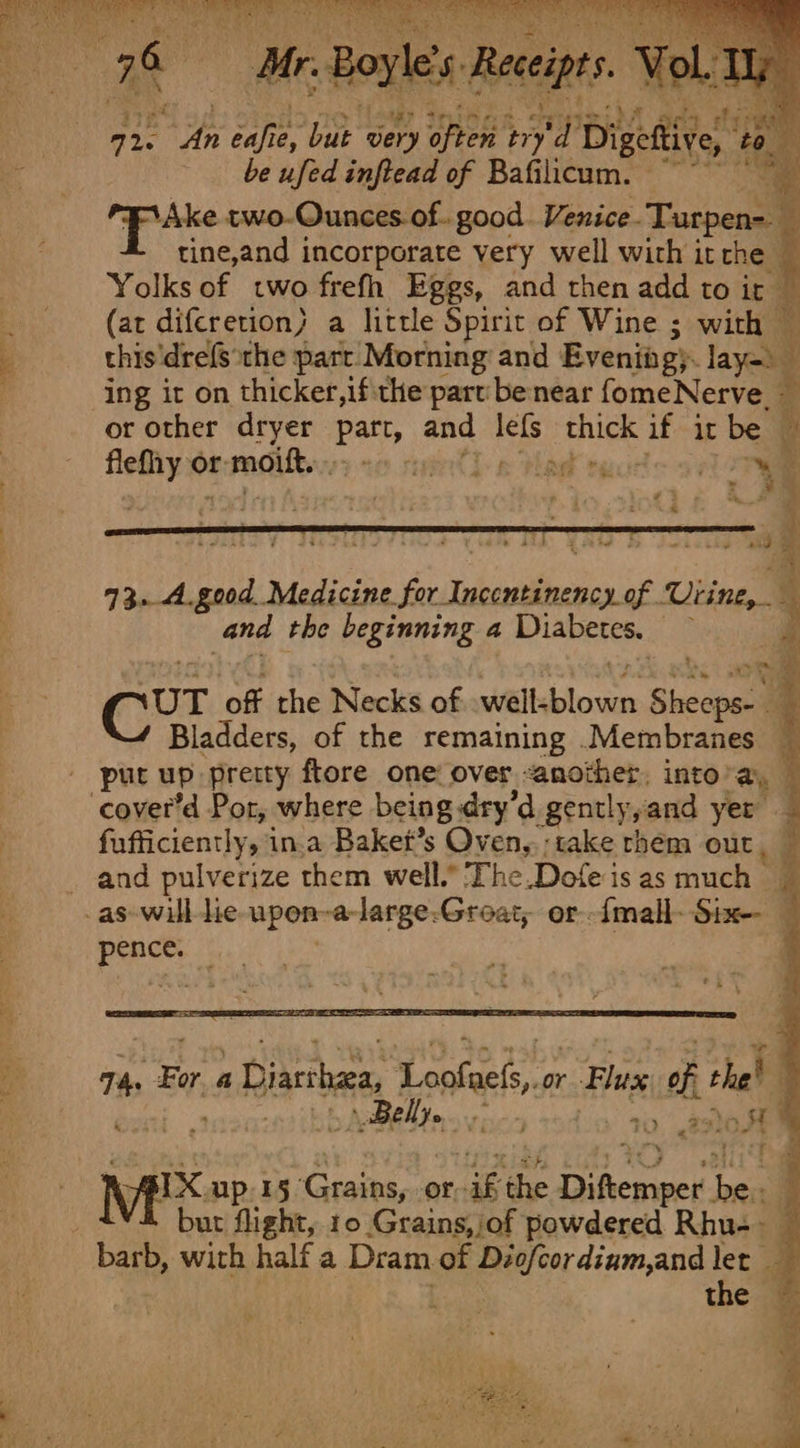 rle’s. Receipts Vol. Ty Laake te.im 2 sid sey dene Sieh ire sone ie, sha very often. tr y 4 petite a be ufed infiead of Bafilicum. ~~ ‘Ake two-Ounces of. good. Venice. Tucan : tine,and incorporate very well with it che Yolks of two frefh Eggs, and then add to it (ar difcretion} a little Spirit of Wine ; with — this'drefs the part Morning and Eveniag). tye ing it on thicker,ifithe part benear fomeNerve. - or other dryer Patt, and lefs thick if it be pire or rmoitt, send 5 Pad oy z. : ss (Hee ; icche* ae . mvp Medicine. Pee ee ee Uiine,- and the RESTETINE 4 seuRewiphis? a be Of ji Cur of the Necks of steltgblowe: Sheeps- _ * Bladders, of the remaining Membranes — ere a cover’d Por, where being dry’d gently,and yer fufficiently, in.a Baket’s Oven, ‘take rhem out, and pulverize them well.” The.Dofe is as much pence. 74. Fora Diana, Satine or Plus, of thet ' pitt, Belly. ive Ww &lt;7) SG oe ’ ‘ ‘fF ex up 15 Grains, or “ak the Dihemipes Ines q V4 but flight, 10 Grains, /of powdered Rhus — the