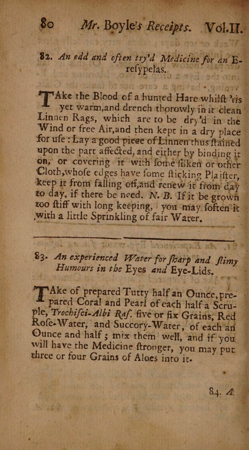 Mr. Boyle's Receipts. Wol.Mt. | ’ } 82. dn odd and often try'd Medicine for an E- ¢ vy - a ~telypelas. snl #7 Ake the Blood of ahunted Hare whilft tis yet warm,and drench thorowly init lean fr Linnen Rags, which are to be dry’d&gt; in’ the © ‘Wind or free Air,and then kept in a dry place © for ufe: Lay wgood-pieee of Linnen thus Rained - upon the part affected, and eirher by binding ict ‘On, or covering “it ‘with fomé fiike or ochier ‘Cloth, whofe edges have fome fticking Plaifter, ‘Keep it froma falling offjand renew %t from cay 4 to day, if there be need. N.-B. If ir be grown too {tiff with long keeping, | you omay foftentit _ with a little Sprinkling of fair Water, 4 be. RA rs enter Tae BP lt. eh ih eal i tl) 9 #y% i ts MP eh 5 Fo KA ah, t a “: 83. An experienced Water for flarp and flimy — Humours in the Eyes and Eye-Lids. ae al pared Coral! and Pearl of each half-a Scru- ple, Trochifci-Albi Raf. five-or fix pirat a Rofe. Water, and Succory-Water, of each ‘an Ounce and half ; mix them’ well, and if you, 7 will have the Medicine ftronger, you may pur three or four Grains of Aloes into it. Tks of prepared Turty half an Ounce,pre- ue