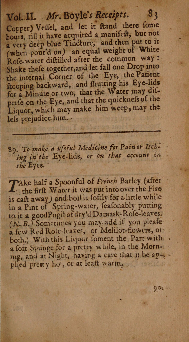 ppt ne a a | Uh ae aa Fy 15. -Mr.Boyle’s Receipts. 83 »pper) Vefiel, and let it ftand there fome “avery deep blue Tincture, and then put to it (when pour'd on) an equal weight of White » Shake thefe rogether,and let fall one Drop into ftooping backward, and fhutting his Eye-lids for a.Minute.or two, that the Water may dif- erfe on the By e,.and that the quicknefs of the Liquor, which may make him weep, may the lefs prejudice. him. - | the Eyes. © ~ che firft Water it was put into over the Fire in a Pint of Spring-water, feafonably putuing _to.it a goodPugibot dry'd Damask- Rofe-leaves. % plied presy hor, or at leaft warm... ~*~ bie