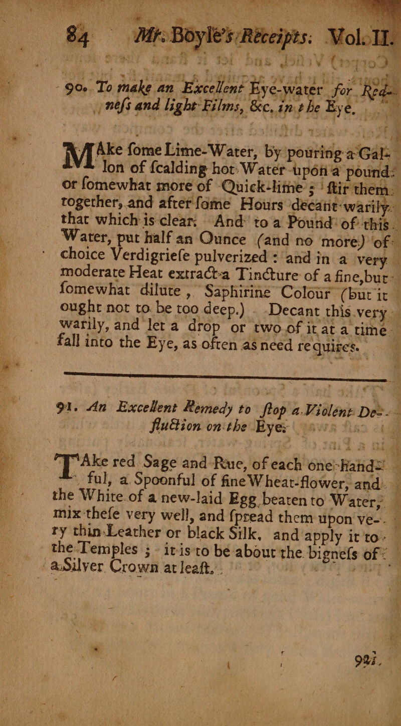 el Hite 1 Meese: Bae Wot Sas Gon {2 TOO Nid. sotian ay @ ee ipl ovad ty Ls 21H - 90. To make an Excellent Bye-water for Rede ntfs and light Films, &amp;c, inthe Bye, , : ey (othe Ids ie Mitts fome Lime-Water, by pouring a°Gal- ** lon of {calding hot. Water-upon'a’ pound: or fomewhat more of Quick-lithe ; ftir them. together,.and after fame Hours ‘decane: warily. that which is clear; And to a Poutid: of this Water, put half an Qunce (and no more) ‘of choice Verdigriefe pulverized : and in a very moderate Heat extract-a Tincture of a fine,bur- fomewhat dilute , Saphiriné Colour (bur ic — ought not to. be too deep.) . Decant this.very warily, and let a drop or two.of itat a time. fall into the Eye, as often as need requires. 91. An Excellent Remedy to Stop aViolent Dee. flu&amp;ion on:the Byes paws Aso 2h ‘Tak red Sage and Rue, of each one-Hand= — * ful, a Spoonful of fine Wheat-flower, and. the White.of a new-laid Ege beatento Water, mix thefe very well, and {pread them upon ve-. « ry thin-Leather or black Silk, and apply it 'to- the Temples ; it isto be abourthe bignels of: aSilver Crown atleaft,. bbe Ste cas —