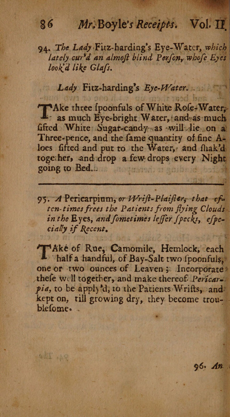 94. The. Lady. Fiuz-harding’s Eye-Water, obs lately.cur’d an almoft blind Pexfony, whale o@ look'd like Glafs. 4 Lady Fitz-harding’s Eye- Waters wg Ake three {poonfuls of White Role: Waters as much Eye-bright. Water, and:as-much Gfied White: Sugat-candy-.as -will-die..on a Three-pence, and the {ame quantity of:fine A= loes fifted and put to the Water,: and fhak’d together, and:drop a:faw sted sige ee going to Bed... x 95. A Periearpium; or Wrifte Plaifiers that oft ten-times frees the Patients from flying Clouds. inthe Byes, and fometimes leffer /, Peeks elpe- cially if Recent, i © hve of Rue; Caimomile, Hemlock; eat half a handful, of Bay-Sale two fpoonfuls,” one or two ounces of Leaven;: Incorporate? Ahefe well together,:and make thereof Pericare. pia, to be applyd; to the Patients Wrifts,.and? kept on, till growing dry, they become trou- ‘ blefome. . t *