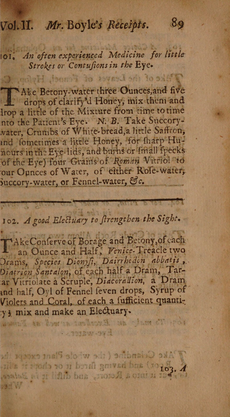 Mr. Boyles Réteipts. 89 q , 5 {) Bar bess ie! ah Aa a» © waits BPG. Rh. sp tek . An often expertenced Medicine for little Strokes or Contufionsin the Eye. i? ce Lod Ae a - ie oi ' ite’ aut Peat ee Groth ss &amp;O RSE RSA fo oh AG &gt; drops of clarify’d Honey; tix theni‘and lrop a little of the Mixture from tiine totime nto the Parient’s Eye. N:)B. Take Succory- water, Crumbs of White-bread,a little Saffron, ind “fomerimes*a fittle Honey, ‘for fhatp’Hu- noursin th: Fye:lids, and barns or fall fpecks Of the Bye) Tour -GrailSof “Roman Vittiol to ‘our Opnces of Water, of either Rofe- water}. Succory-water, or Fennel-water, Se, 7 9 v* Ls a gussia 102, 4 good Eleiuary to frengthen the Sight. | m4 a7 a 5 re 9 1 Se S| Urams, t 4 hd ae DM j ev ; bi ie? ito PASO R D&gt; Teo i: iatrion S antalon, of each half-a Dram, Far- 2» at Fo 2 and half, Oyl of Fennel feven drops, Syrup of Violers and Coral, of cach a fufficient quanti- -y 3 mix and make an, Electuary. ‘ ™ ; : aye Pe | ” 7a) 4, \y ’ - * - ae a 4. ye WS SE st ps th i oe ¥ LA . Fa »: rs roe * * * - 4 vk, : % i 4 Ls iu ™ rc te Ke ahh a | } FO ! 5 i Yat hays re Bea “4. \ pn ® - a r 103, cK, s + Re roots Trea. had re ve % Ad Pls é Pop WB tie, wet ” FA ad % * ee Se