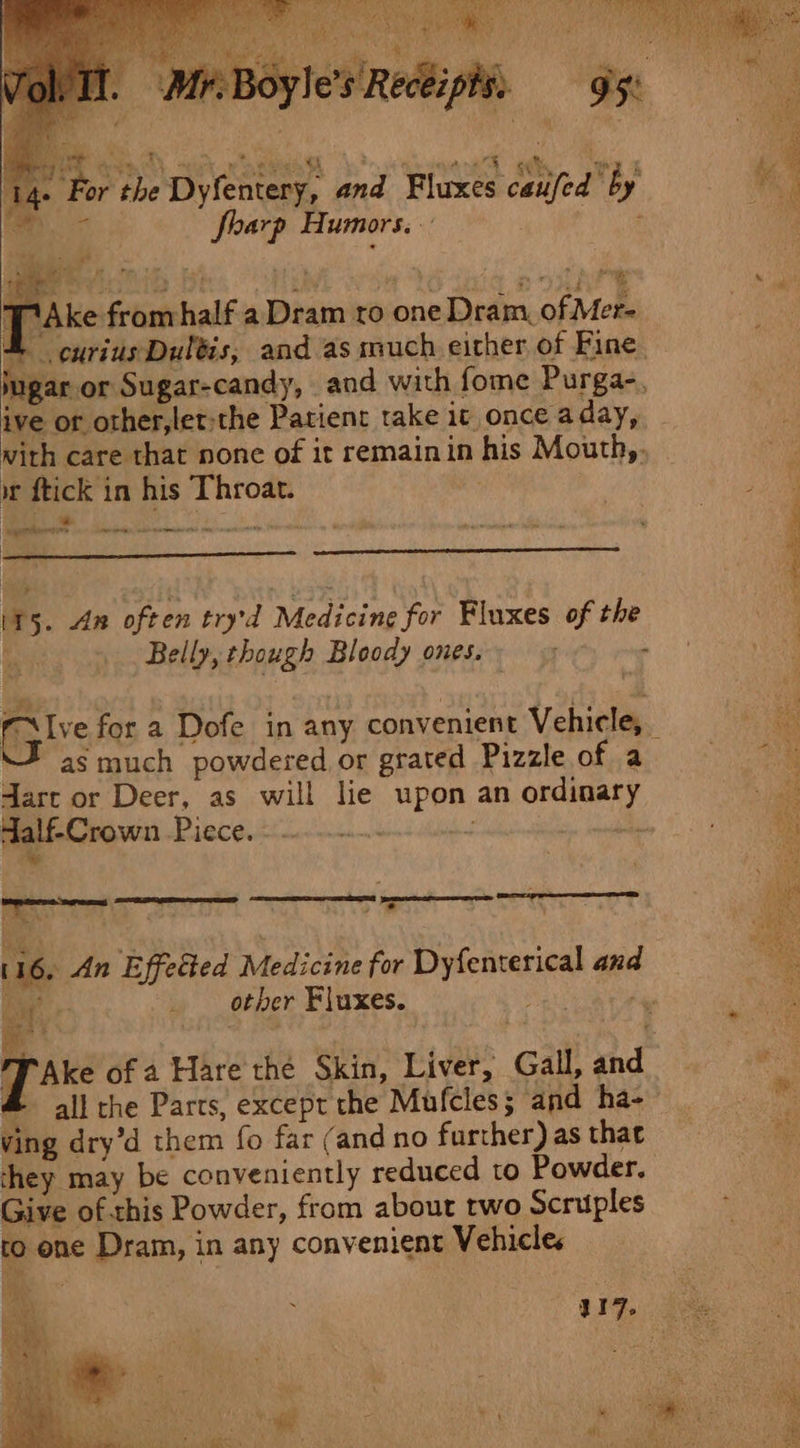 dyle's Reckiphts ; ia Qe td rae Oe ee ee ee «| eos eae 4 : For the Dyfentery, and Fluxes catifed by bi * harp Humors.- ? TiAke fromhalf a Dram ro one Dram. of Mer- © curius Dultis, and as much either, of Fine. ugar or Sugar-candy, and with fome Purga-, ive of other,ler-the Patient take it once aday, with care that none of it remain in his Mouth,. wt ftick in his Throat. - o yrttbedon ae a See 115. Am often try'd Medicine for Fluxes of the | Belly, though Bloody ones. ee is for a Dofe in any convenient Vehicle, _ fas much powdered or grated Pizzle of a dart or Deer, as will lie upon an ordinary falf-Crown Piece. 3 pee nee ~% We  , : EY. ORNS EAI EER =p pee o PRR &gt; ‘ 116. An Effetted Medicine for Dyfenterical and ae : other Fluxes. Sey T Ake of a Hare the Skin, Liver, Gall, and # all the Parts, except the Mufcles; and ha- ving dry’d them fo far (and no further) as that they may be conveniently reduced to Powder. Give ofthis Powder, from about two Scruples to one Dram, in any convenient Vehicles £ c ae R17. ie rg eee ee t ainitepe f: a * a MGS ary +») ee